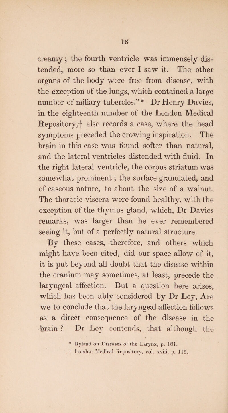 creamy; the fourth ventricle was immensely dis¬ tended, more so than ever I saw it. The other organs of the body were free from disease, with the exception of the lungs, which contained a large number of miliary tubercles.”* Dr Henry Davies, in the eighteenth number of the London Medical Repository,! also records a case, where the head symptoms preceded the crowing inspiration. The brain in this case was found softer than natural, and the lateral ventricles distended with fluid. In the right lateral ventricle, the corpus striatum was somewhat prominent; the surface granulated, and of caseous nature, to about the size of a walnut. The thoracic viscera were found healthy, with the exception of the thymus gland, which, Dr Davies remarks, was larger than he ever remembered seeing it, but of a perfectly natural structure. By these cases, therefore, and others which might have been cited, did our space allow of it, it is put beyond all doubt that the disease within the cranium may sometimes, at least, precede the laryngeal affection. But a question here arises, which has been ably considered by Dr Ley, Are we to conclude that the laryngeal affection follows as a direct consequence of the disease in the brain ? Dr Ley contends, that although the * Ryland on Diseases of the Larynx, p. 181. f London Medical Repository, vol. xviii. p. 115,