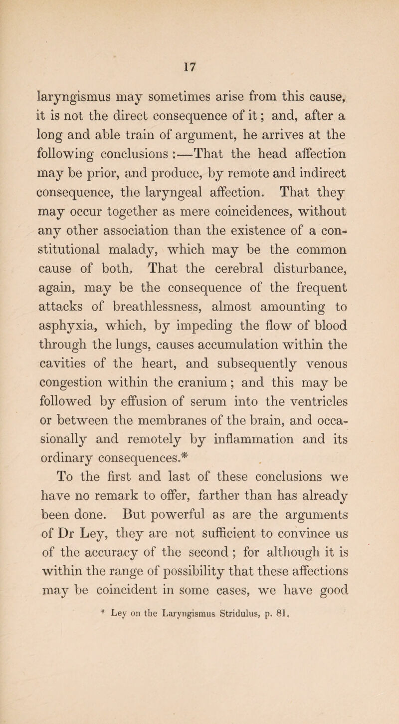 laryngismus may sometimes arise from this cause, it is not the direct consequence of it; and, after a long and able train of argument, he arrives at the following conclusions That the head affection may be prior, and produce, by remote and indirect consequence, the laryngeal affection. That they may occur together as mere coincidences, without any other association than the existence of a con¬ stitutional malady, which may be the common cause of both. That the cerebral disturbance, again, may be the consequence of the frequent attacks of breathlessness, almost amounting to asphyxia, which, by impeding the flow of blood through the lungs, causes accumulation within the cavities of the heart, and subsequently venous congestion within the cranium; and this may be followed by effusion of serum into the ventricles or between the membranes of the brain, and occa¬ sionally and remotely by inflammation and its ordinary consequences,* To the first and last of these conclusions we have no remark to offer, farther than has already been done. But powerful as are the arguments of Dr Ley, they are not sufficient to convince us of the accuracy of the second ; for although it is within the range of possibility that these affections may be coincident in some cases, we have good * Ley on the Laryngismus Stridulus, p. 81.
