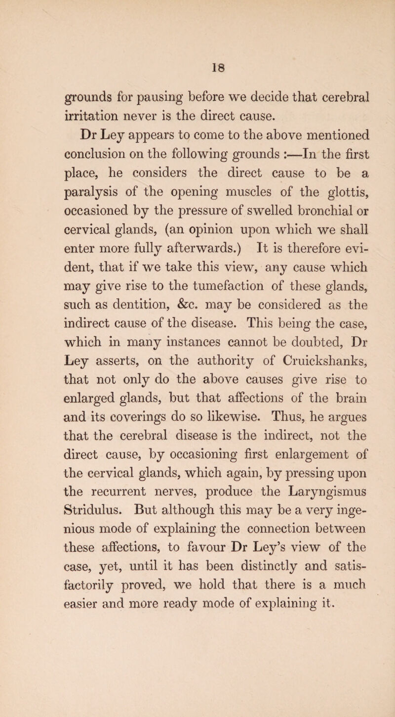 IS grounds for pausing before we decide that cerebral irritation never is the direct cause. Dr Ley appears to come to the above mentioned conclusion on the following grounds :—In the first place, he considers the direct cause to be a paralysis of the opening muscles of the glottis, occasioned by the pressure of swelled bronchial or cervical glands, (an opinion upon which we shall enter more fully afterwards.) It is therefore evi¬ dent, that if we take this view, any cause which may give rise to the tumefaction of these glands, such as dentition, &c. may be considered as the indirect cause of the disease. This being the case, which in many instances cannot be doubted, Dr Ley asserts, on the authority of Cruickshanks, that not only do the above causes give rise to enlarged glands, but that affections of the brain and its coverings do so likewise. Thus, he argues that the cerebral disease is the indirect, not the direct cause, by occasioning first enlargement of the cervical glands, which again, by pressing upon the recurrent nerves, produce the Laryngismus Stridulus. But although this may be a very inge¬ nious mode of explaining the connection between these affections, to favour Dr Ley’s view of the case, yet, until it has been distinctly and satis¬ factorily proved, we hold that there is a much easier and more ready mode of explaining it.