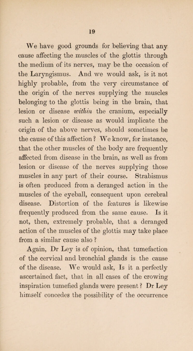 We have good grounds for believing that any cause affecting the muscles of the glottis through the medium of its nerves, may be the occasion of the Laryngismus. And we would ask, is it not highly probable, from the very circumstance of the origin of the nerves supplying the muscles belonging to the glottis being in the brain, that lesion or disease within the cranium, especially such a lesion or disease as would implicate the origin of the above nerves, should sometimes be the cause of this affection ? We know, for instance, that the other muscles of the body are frequently affected from disease in the brain, as well as from lesion or disease of the nerves supplying those muscles in any part of their course. Strabismus is often produced from a deranged action in the muscles of the eyeball, consequent upon cerebral disease. Distortion of the features is likewise frequently produced from the same cause. Is it not, then, extremely probable, that a deranged action of the muscles of the glottis may take place from a similar cause also ? Again, Dr Ley is of opinion, that tumefaction of the cervical and bronchial glands is the cause of the disease. We would ask, Is it a perfectly ascertained fact, that in all cases of the crowing inspiration tumefied glands were present ? Dr Ley himself concedes the possibility of the occurrence
