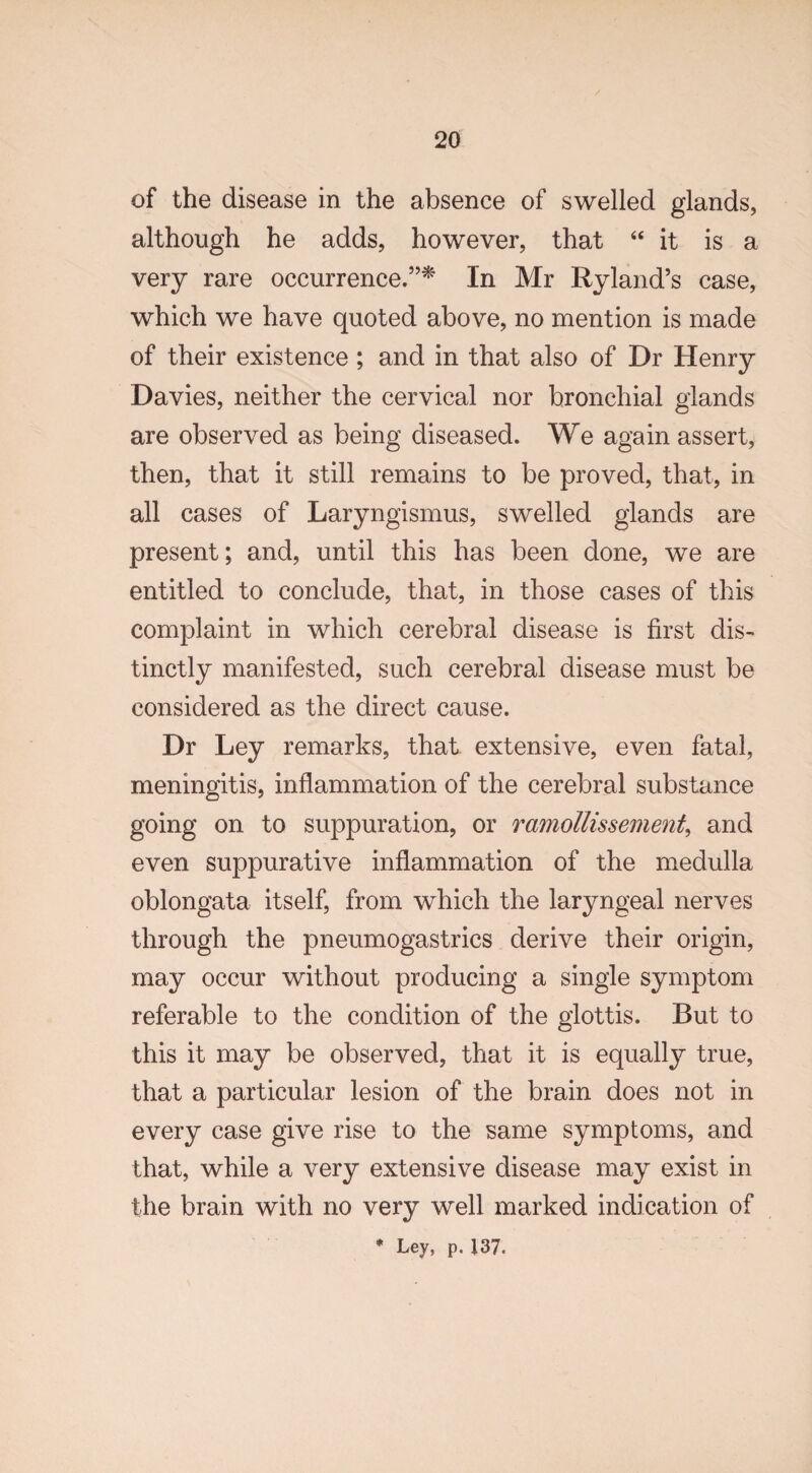 of the disease in the absence of swelled glands, although he adds, however, that “ it is a very rare occurrence.”* In Mr Ryland’s case, which we have quoted above, no mention is made of their existence ; and in that also of Dr Henry Davies, neither the cervical nor bronchial glands are observed as being diseased. We again assert, then, that it still remains to be proved, that, in all cases of Laryngismus, swelled glands are present; and, until this has been done, we are entitled to conclude, that, in those cases of this complaint in which cerebral disease is first dis¬ tinctly manifested, such cerebral disease must be considered as the direct cause. Dr Ley remarks, that extensive, even fatal, meningitis, inflammation of the cerebral substance going on to suppuration, or ramollissement, and even suppurative inflammation of the medulla oblongata itself, from which the laryngeal nerves through the pneumogastrics derive their origin, may occur without producing a single symptom referable to the condition of the glottis. But to this it may be observed, that it is equally true, that a particular lesion of the brain does not in every case give rise to the same symptoms, and that, while a very extensive disease may exist in the brain with no very well marked indication of