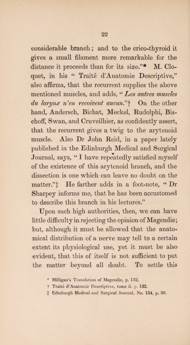 considerable branch; and to the crico-thyroid it gives a small filament more remarkable for the distance it proceeds than for its size.”* M. Clo¬ quet, in his 44 Traite d’Anatomie Descriptive,” also affirms, that the recurrent supplies the above mentioned muscles, and adds,44 Les autres muscles du larynx n'en recoivent aucun”-f On the other hand, Andersch, Bichat, Meckel, Rudolphi, Bis- choff, Swan, and Cruveilhier, as confidently assert, that the recurrent gives a twig to the arytenoid muscle. Also Dr John Reid, in a paper lately published in the Edinburgh Medical and Surgical * Journal, says, 441 have repeatedly satisfied myself of the existence of this arytenoid branch, and the dissection is one which can leave no doubt on the matter.”:): He farther adds in a foot-note, 44 Dr Sharpey informs me, that he has been accustomed to describe this branch in his lectures.” Upon such high authorities, then, we can have little difficulty in rejecting the opinion of Magendie; but, although it must be allowed that the anato¬ mical distribution of a nerve may tell to a certain extent its physiological use, yet it must be also evident, that this of itself is not sufficient to put the matter beyond all doubt. To settle this * Milligan’s Translation of Magendie, p. 132. t Traite d’Anatomie Descriptive, tome ii. p. 132. t Edinburgh Medical and Surgical .Journal, No. 134, p. 30, /