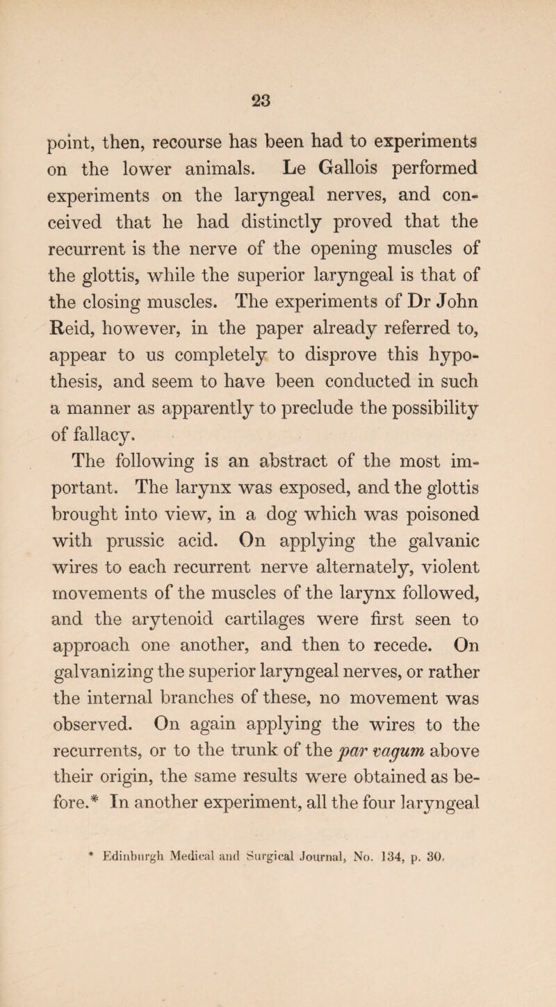 point, then, recourse has been had to experiments on the lower animals. Le Gallois performed experiments on the laryngeal nerves, and con¬ ceived that he had distinctly proved that the recurrent is the nerve of the opening muscles of the glottis, while the superior laryngeal is that of the closing muscles. The experiments of Dr John Reid, however, in the paper already referred to, appear to us completely to disprove this hypo¬ thesis, and seem to have been conducted in such a manner as apparently to preclude the possibility of fallacy. The following is an abstract of the most im¬ portant. The larynx was exposed, and the glottis brought into view, in a dog which was poisoned with prussic acid. On applying the galvanic wires to each recurrent nerve alternately, violent movements of the muscles of the larynx followed, and the arytenoid cartilages were first seen to approach one another, and then to recede. On galvanizing the superior laryngeal nerves, or rather the internal branches of these, no movement was observed. On again applying the wires to the recurrents, or to the trunk of the par vagum above their origin, the same results were obtained as be¬ fore.* In another experiment, all the four laryngeal * Edinburgh Medical and Surgical Journal, No. 134, p. 30,