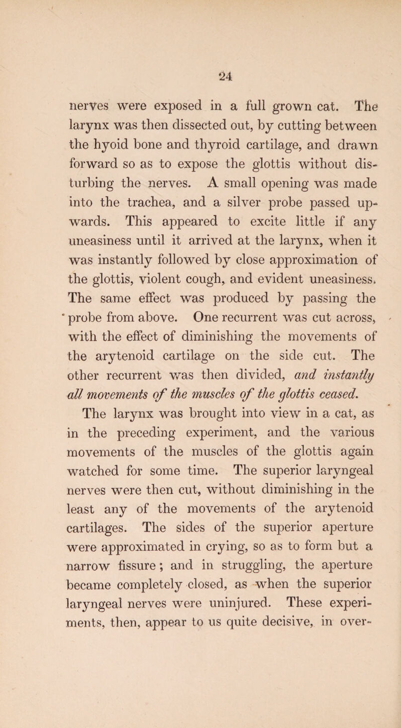 nerves were exposed in a full grown cat. The larynx was then dissected out, by cutting between the hyoid bone and thyroid cartilage, and drawn forward so as to expose the glottis without dis¬ turbing the nerves. A small opening was made into the trachea, and a silver probe passed up¬ wards. This appeared to excite little if any uneasiness until it arrived at the larynx, when it was instantly followed by close approximation of the glottis, violent cough, and evident uneasiness. The same effect was produced by passing the probe from above. One recurrent was cut across, with the effect of diminishing the movements of the arytenoid cartilage on the side cut. The other recurrent was then divided, and instantly all movements of the muscles of the glottis ceased. The larynx was brought into view in a cat, as in the preceding experiment, and the various movements of the muscles of the glottis again watched for some time. The superior laryngeal nerves were then cut, without diminishing in the least any of the movements of the arytenoid cartilages. The sides of the superior aperture were approximated in crying, so as to form but a narrow fissure; and in struggling, the aperture became completely closed, as when the superior laryngeal nerves were uninjured. These experi¬ ments, then, appear to us quite decisive, in over-