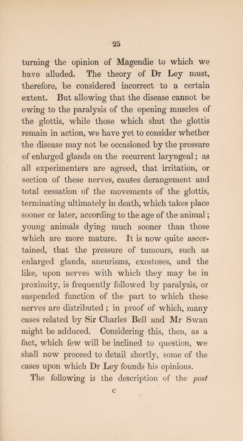 turning the opinion of Magendie to which we have alluded. The theory of Dr Ley must, therefore, be considered incorrect to a certain extent. But allowing that the disease cannot be owing to the paralysis of the opening muscles of the glottis, while those which shut the glottis remain in action, we have yet to consider whether the disease may not be occasioned by the pressure of enlarged glands on the recurrent laryngeal; as all experimenters are agreed, that irritation, or section of these nerves, causes derangement and total cessation of the movements of the glottis, terminating ultimately in death, which takes place sooner or later, according to the age of the animal; young animals dying much sooner than those which are more mature. It is now quite ascer¬ tained, that the pressure of tumours, such as enlarged glands, aneurisms, exostoses, and the like, upon nerves with which they may be in proximity, is frequently followed by paralysis, or suspended function of the part to which these nerves are distributed; in proof of which, many cases related by Sir Charles Bell and Mr Swan might be adduced. Considering this, then, as a fact, which few will be inclined to question, we shall now proceed to detail shortly, some of the cases upon which Dr Ley founds his opinions. The following is the description of the post c