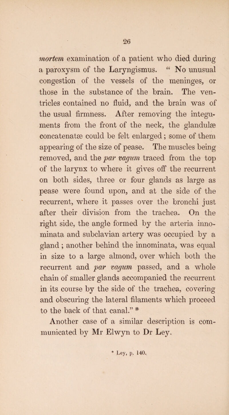 mortem examination of a patient who died during a paroxysm of the Laryngismus. “ No unusual congestion of the vessels of the meninges, or those in the substance of the brain. The ven¬ tricles contained no fluid, and the brain was of the usual firmness. After removing the integu¬ ments from the front of the neck, the glandulse concatenate could be felt enlarged; some of them appearing of the size of pease. The muscles being removed, and the par vagum traced from the top of the larynx to where it gives off the recurrent on both sides, three or four glands as large as pease were found upon, and at the side of the recurrent, where it passes over the bronchi just after their division from the trachea. On the right side, the angle formed by the arteria inno- minata and subclavian artery was occupied by a gland; another behind the innominata, was equal in size to a large almond, over which both the recurrent and par vagum passed, and a whole chain of smaller glands accompanied the recurrent in its course by the side of the trachea, covering and obscuring the lateral filaments which proceed to the back of that canal.” * Another case of a similar description is com¬ municated by Mr Elwyn to Dr Ley.