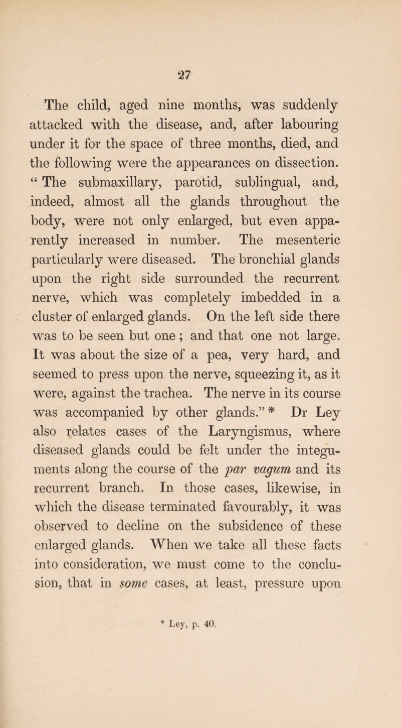 The child, aged nine months, was suddenly attacked with the disease, and, after labouring under it for the space of three months, died, and the following were the appearances on dissection. “ The submaxillary, parotid, sublingual, and, indeed, almost all the glands throughout the body, were not only enlarged, but even appa¬ rently increased in number. The mesenteric particularly were diseased. The bronchial glands upon the right side surrounded the recurrent nerve, which was completely imbedded in a cluster of enlarged glands. On the left side there was to be seen but one ; and that one not large. It was about the size of a pea, very hard, and seemed to press upon the nerve, squeezing it, as it were, against the trachea. The nerve in its course was accompanied by other glands.”* Dr Ley also relates cases of the Laryngismus, where diseased glands could be felt under the integu¬ ments along the course of the par vagum and its recurrent branch. In those cases, likewise, in which the disease terminated favourably, it was observed to decline on the subsidence of these enlarged glands. When we take all these facts into consideration, we must come to the conclu¬ sion, that in some cases, at least, pressure upon
