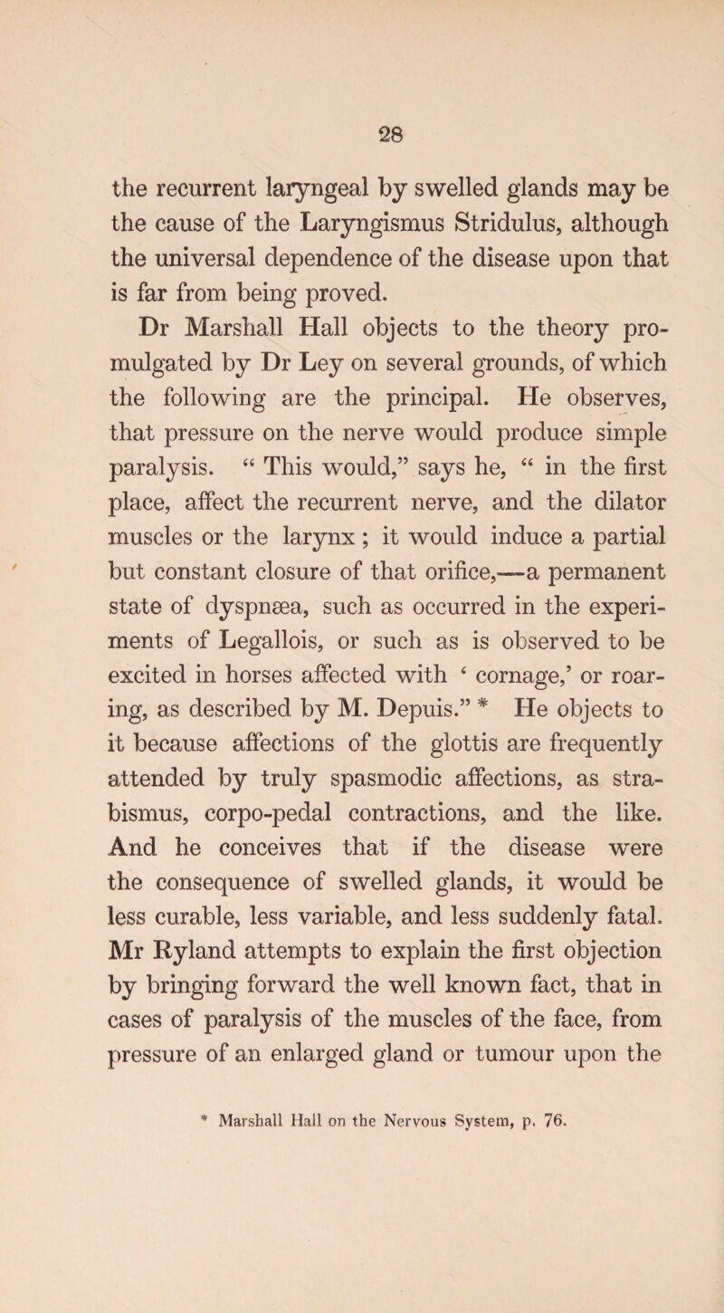 the recurrent laryngeal by swelled glands may be the cause of the Laryngismus Stridulus, although the universal dependence of the disease upon that is far from being proved. Dr Marshall Hall objects to the theory pro¬ mulgated by Dr Ley on several grounds, of which the following are the principal. He observes, that pressure on the nerve would produce simple paralysis. “ This would,” says he, “ in the first place, affect the recurrent nerve, and the dilator muscles or the larynx ; it would induce a partial but constant closure of that orifice,—a permanent state of dyspnsea, such as occurred in the experi¬ ments of Legallois, or such as is observed to be excited in horses affected with 4 cornage,’ or roar¬ ing, as described by M. Depuis.” * He objects to it because affections of the glottis are frequently attended by truly spasmodic affections, as stra¬ bismus, corpo-pedal contractions, and the like. And he conceives that if the disease were the consequence of swelled glands, it would be less curable, less variable, and less suddenly fatal. Mr Ryland attempts to explain the first objection by bringing forward the well known fact, that in cases of paralysis of the muscles of the face, from pressure of an enlarged gland or tumour upon the