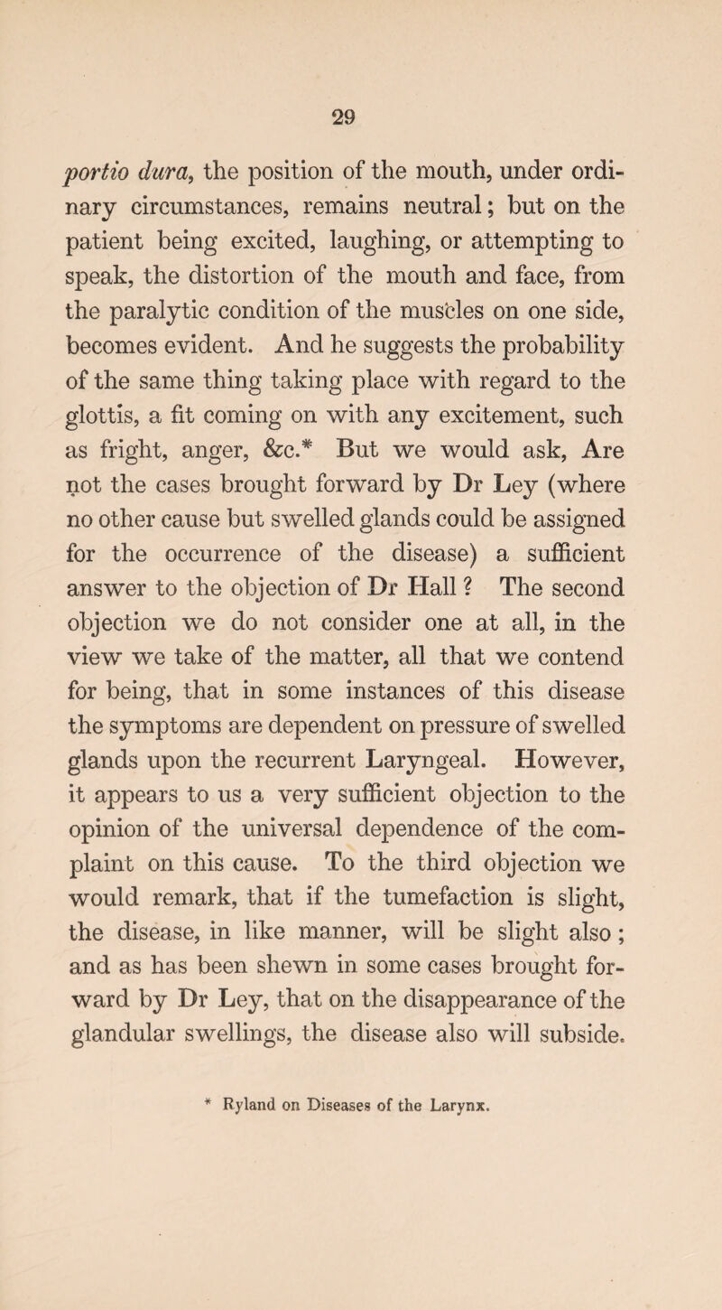 portio dura, the position of the mouth, under ordi¬ nary circumstances, remains neutral; but on the patient being excited, laughing, or attempting to speak, the distortion of the mouth and face, from the paralytic condition of the mustles on one side, becomes evident. And he suggests the probability of the same thing taking place with regard to the glottis, a fit coming on with any excitement, such as fright, anger, &e.# But we would ask, Are not the cases brought forward by Dr Ley (where no other cause but swelled glands could be assigned for the occurrence of the disease) a sufficient answer to the objection of Dr Hall ? The second objection we do not consider one at all, in the view we take of the matter, all that we contend for being, that in some instances of this disease the symptoms are dependent on pressure of swelled glands upon the recurrent Laryngeal. However, it appears to us a very sufficient objection to the opinion of the universal dependence of the com¬ plaint on this cause. To the third objection we would remark, that if the tumefaction is slight, the disease, in like manner, will be slight also; and as has been shewn in some cases brought for¬ ward by Dr Ley, that on the disappearance of the glandular swellings, the disease also will subside. * Ryland on Diseases of the Larynx.