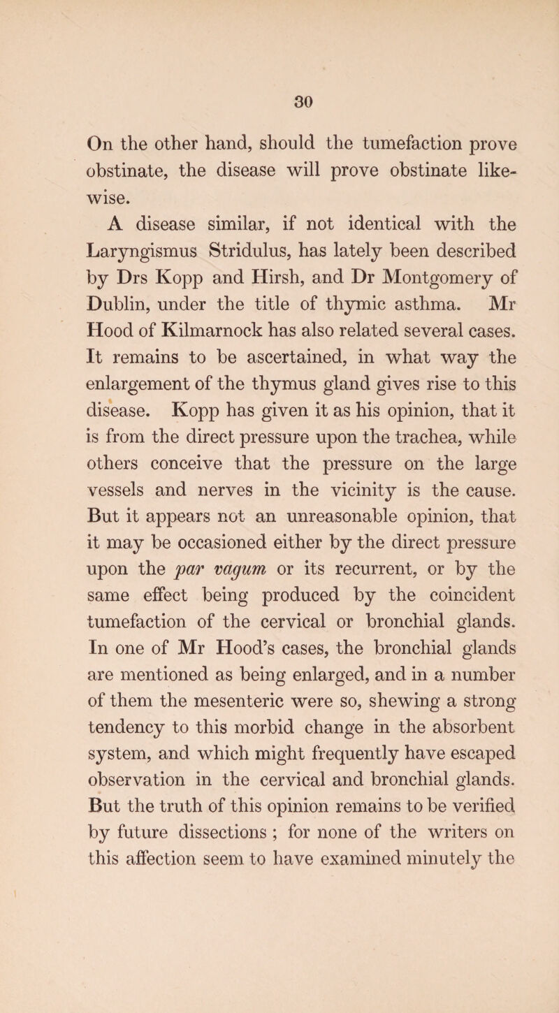 On the other hand, should the tumefaction prove obstinate, the disease will prove obstinate like¬ wise. A disease similar, if not identical with the Laryngismus Stridulus, has lately been described by Drs Kopp and Hirsh, and Dr Montgomery of Dublin, under the title of thymic asthma. Mr Hood of Kilmarnock has also related several cases. It remains to be ascertained, in what way the enlargement of the thymus gland gives rise to this disease. Kopp has given it as his opinion, that it is from the direct pressure upon the trachea, while others conceive that the pressure on the large vessels and nerves in the vicinity is the cause. But it appears not an unreasonable opinion, that it may be occasioned either by the direct pressure upon the par vagum or its recurrent, or by the same effect being produced by the coincident tumefaction of the cervical or bronchial glands. In one of Mr Hood’s cases, the bronchial glands are mentioned as being enlarged, and in a number of them the mesenteric were so, shewing a strong tendency to this morbid change in the absorbent system, and which might frequently have escaped observation in the cervical and bronchial glands. But the truth of this opinion remains to be verified by future dissections ; for none of the writers on this affection seem to have examined minutely the