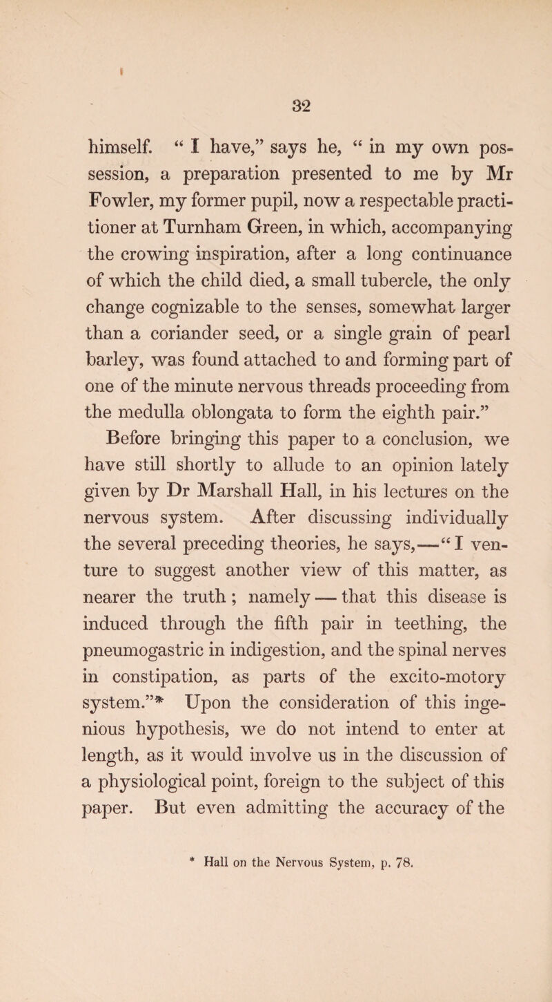 f 32 himself. “ I have,” says he, “ in my own pos¬ session, a preparation presented to me by Mr Fowler, my former pupil, now a respectable practi¬ tioner at Turnham Green, in which, accompanying the crowing inspiration, after a long continuance of which the child died, a small tubercle, the only change cognizable to the senses, somewhat larger than a coriander seed, or a single grain of pearl barley, was found attached to and forming part of one of the minute nervous threads proceeding from the medulla oblongata to form the eighth pair.” Before bringing this paper to a conclusion, we have still shortly to allude to an opinion lately given by Dr Marshall Hall, in his lectures on the nervous system. After discussing individually the several preceding theories, he says,—“I ven¬ ture to suggest another view of this matter, as nearer the truth ; namely — that this disease is induced through the fifth pair in teething, the pneumogastric in indigestion, and the spinal nerves in constipation, as parts of the excito-motory system.”* Upon the consideration of this inge¬ nious hypothesis, we do not intend to enter at length, as it would involve us in the discussion of a physiological point, foreign to the subject of this paper. But even admitting the accuracy of the