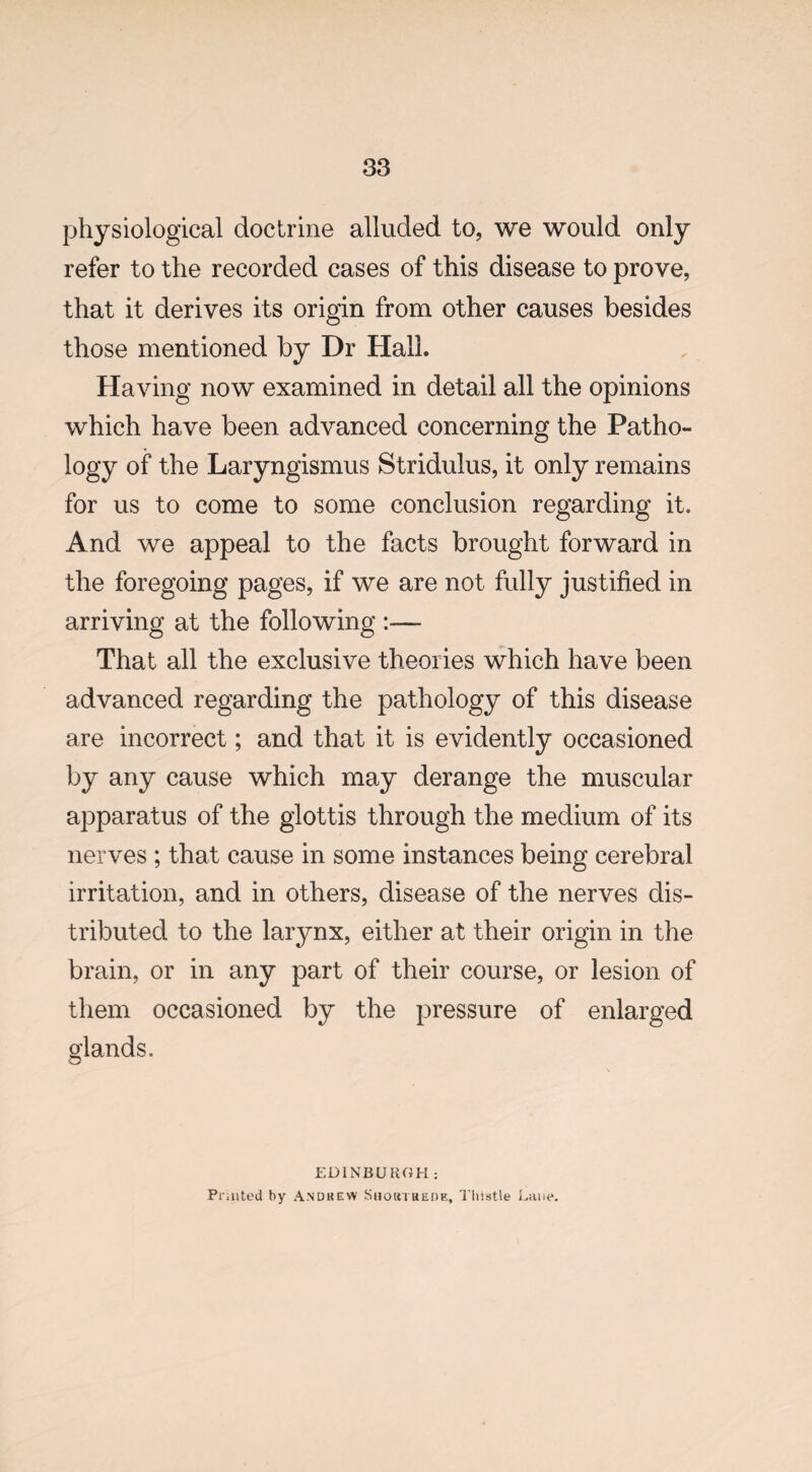 physiological doctrine alluded to, we would only refer to the recorded cases of this disease to prove, that it derives its origin from other causes besides those mentioned by Dr Hall. Having now examined in detail all the opinions which have been advanced concerning the Patho¬ logy of the Laryngismus Stridulus, it only remains for us to come to some conclusion regarding it. And we appeal to the facts brought forward in the foregoing pages, if we are not fully justified in arriving at the following :— That all the exclusive theories which have been advanced regarding the pathology of this disease are incorrect; and that it is evidently occasioned by any cause which may derange the muscular apparatus of the glottis through the medium of its nerves ; that cause in some instances being cerebral irritation, and in others, disease of the nerves dis¬ tributed to the larynx, either at their origin in the brain, or in any part of their course, or lesion of them occasioned by the pressure of enlarged glands. EDINBURGH: Printed by Andrew Short rede. Thistle Lane.