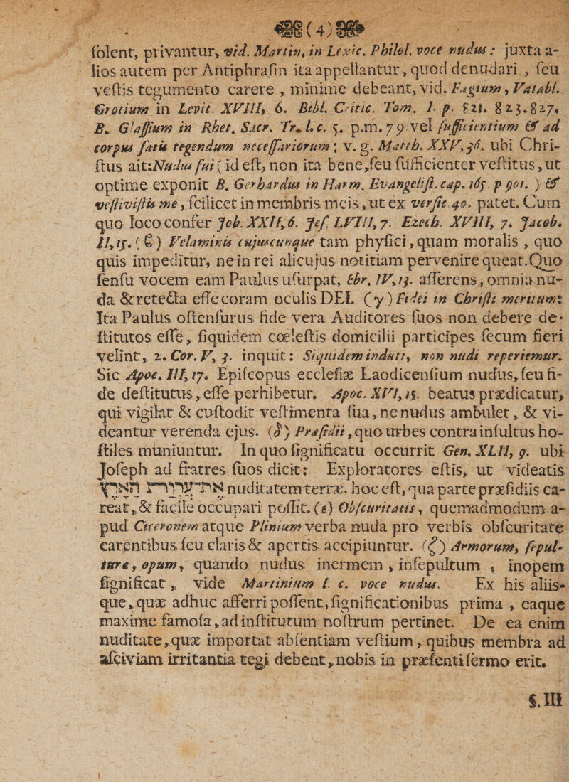 «8(4)1» folent, privantur, vid. Martin t in Lexic. PhiloL voce nudus: juxta a- lios autem per Antiphrafin ita appellantur, quod denudari , feu vellis tegumento carere , minime debeant, vid. Eugium, VatabL &amp;rotium in Levit. XVHL 6. BtbL Cdtic. Tom. 1 p, £ 2 f. 8 i $.8 £. GUfittm in Rhet. Sacr. Tr+Lc. p.m.79 vel fujfidentium &amp; ad carptu fatis tegendum ne ce/far iorum ; v. g. Matth, XXV, f* ubi' Chrl- Itus aitrATWw fui(id cft, non ita bene,feu fufEcienterveftitus^ut optime exponit B. G er bardus in Harm Ev angeli fi. cap* tdf.ppot. ) &amp; veftivi/Us me} fcilicet in membris meis ,ut ex ver fit. 40, patet. Cum quo loco confer Job XXI f 6. Jefi LVIII, 7. Ezecb. XVII f, 7. Jaeab. th /jr. (€) Velaminis cujmcunque t&amp;m phyflci, quam moralis , quo quis impeditur, ne in rei alicujus notitiam pervenire queat,Quo fenfu vocem eam Paulus ufurpat, tbr% IVdj. afferens, omnia nu¬ da &lt;&amp;rete£ta effe coram oculis DEI. (y) Fidei in Chrifit meruumi Ita Paulus oflenfurus fide vera Auditores fuos non debere de* Ili tutos. effe, fiquidem coeleflis domicilii participes fecum fieri Velint,, 2. Cor. V&gt; j, inquit: Siquidem indutir non nudi reportemur. Sic Apoc* ///, /7* Epifcopus eeclefix Laodicenfmm nudus, (eu fi¬ de deffitutus, effe perhibetur. rfpoc. XVI, /5. beatus prodicatur, qui vigilat &amp; cuflodxt veflimenta fua, ne nudus ambulet, &amp; vi¬ deantur verenda ejus. (0 } Prafidii, quo urbes contra infultus ho- ftiles muniuntur. In quo fignificatu occurrit Gent XUI, 9. ubi Jofeph ad fratres fuos dicit: Exploratores eftis, ut videatis nudltatemterro, hoc eft, qua parte praefidiis ca- facile occupari poflit» (g) Objcuvitatts, quemadmodum a- pud Ciceronematque Plinium verba nuda pro verbis obfcuntate carentibus feu claris &amp; apertis accipiuntur. Armarunt, fepul- tura, opum, quando nudus inermem , infepultum , inopem lignificat „ vide Martiritum l c. voce nudus, v Ex his aliis¬ que, quo adhuc afferri poffent, fignificationibus prima , eaque maximefamofa, ad inflitutum no fixum pertinet. De ea enim nuditate, qux importat abfentiam veflium, quibus membra ad afeiviam irritantia tegi debeat* nobis in prxfenti Termo erit.