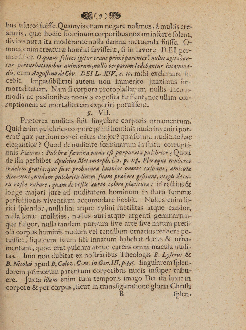 bus uCaros fuifle. Quamvis etiam negare nolimus, a multis cre¬ aturis, qux hodie hominumcorporibus noxam inferre folent, divino nutu ita moderante nulla damna metuenda fuifie. O- mnes enim creaturae homini faviflent, fi in favore D EI per- maniiflet. O quam felices igitur erant primi parent esi nullis agitaban¬ tur perturbationibus onimorum^nullU corporum Udebantur incomma» dis, cum Auguftino de Civ. DEI L&lt; XIV\ c. io* mihi exclamare li¬ cebit. Impasfibilitati autem non immerito junximus im¬ mortalitatem, Nam fi corpora protoplaftarum nullis incom¬ modis ac pasfionibus nocivis expofita fuiflent, nec ullam cor- ruptionem ac mortalitatem experiri potuiffent. §. VII. Praeterea nuditas fuit Angulare corporis ornamentum. Quid enim pulchriuscorpore primi hominis nudo inveniri pot¬ erat? qux partium concinnitas major? quae forma nuditate hac elegantior ? Quod de nuditate feminarum in flatu corrupti- onis Plautm : Pulchra figmina nuda efl purpurata pulchrior $ Quod de illa perhibet Apulejus Met amorph.L z. p. u$* Pleraque mulieres indolem gratiasque fuaa probatura lacinias omnes exfimnt, amicula dimovent, nudam pulchritudinem fuam prober e gefiunt, magis de cu¬ tis rofeo rubore s quamde ve fis aureo colore placitura: id refitius. &amp; longe majori jure ad nuditatem hominum in flatu fu mei se perfefitionis viventium accomodare iiceblt. Nullus enim fe- rici fplendor, nulla lini atque xylini fubtilitas atque candor» nulla lanx mollities, nullus, auri atque argenti gemmarum¬ que fulgor, nulla tandem purpura five arte five natura preti- ofa corpus hominis nudum vel tantillum ornatius reddere po- tuiffet, fiqmdem futim fibi innatum habebat decus &amp; orna¬ mentum , quod erat pulchra atque carens omni macula nudi¬ tas. Imo non dubitat ex noftratibus Theologis B. Lyferus &amp; B. Nicolai apud B, Cal&amp;v. in Gen.IIl.p.jfi. Angularem fplen- dorem primorum parentum corporibus nudis infuper tribu¬ ere. Juxta illum enim tum temporis imago Dei ita luxit in corpore &amp; per corpus, Acut in transfiguratione gloria Girifti B fpien»