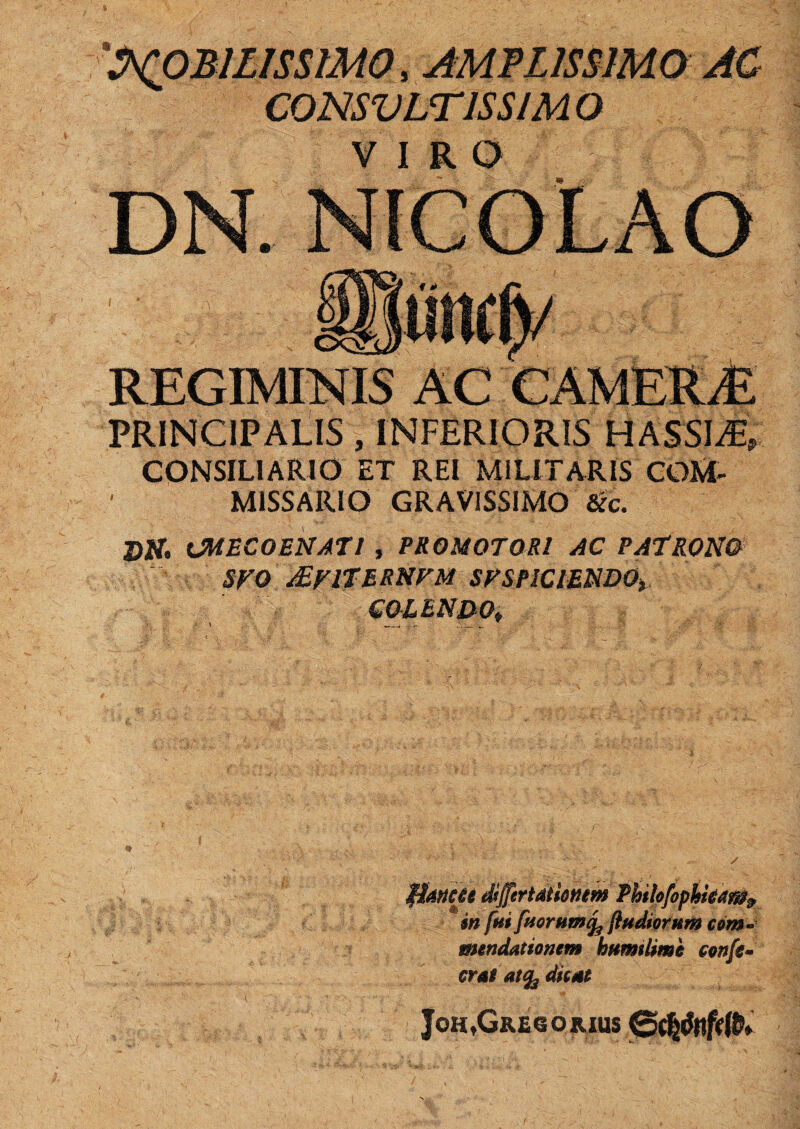 'S^OBILISSIMO, AMPLISSIMO AC CONSVLTJSS/MO VIRO i PRINCIPALIS , INFERIORIS HASSIAv CONSILIARIO ET REI Mi LITARIS COM- M1SSARIO GRAVISSIMO &c. J)ir. UHEC0ENAT1 , PRO MOTORI AC PATRONO SVO MVITERNVM SV SPICIENDO* COLENDO* fhttctt Sffertatienm Pbtlofopkieara& infui fuorumtfo {ludiorum com¬ mendationem humi lime confe- crai atfy ditat JoH,GrEGORIUS