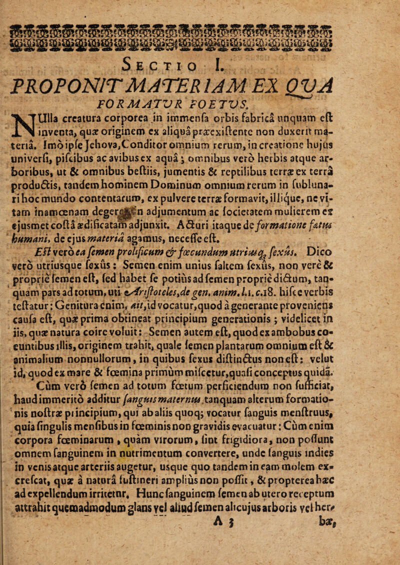 Sectio I. PROPONIT MATER IAM EX QVA FORMATUR FOETUS. NUlla creatura corporea jn immenfa orbis fabrica unquam eft inventa, qua? originem ex aliqua prarexiftente non duxerit ma¬ teria. fmoipfe Jehova,Conditor omnium rerum, in creatione hujus univerfi, pifeibus ac avibus ex aqua ^ omnibus vero herbis atque ar¬ boribus, ut & omnibus beftiis, jumentis & reptilibus terr$ex terra produdis, tandem hominem Dominum omnium rerum in fubluna- ri hoc mundo contentarum, ex pulvere terrae formavit, iliique, ne vi¬ tam inamoenam degerj||in adjumentum ac focietatem mulierem ct t jusmetcoftaaedificatarbadjunxit. Aduri itaqusde formatione fattu humani, de ejus materia agamus, neceffeeft. EFl vero ea femen proltficam & (occandum utriascfe fexus» Dico vero utriusque fexus: Semen enim unius faltem fexus, non vere& proprie femen eft, fed habet fe potius ad femen proprie didum, tan* quam pars ad totum, uti &Afnftoteks%degen. animX\>c*\%. hifce verbis teftatur; Genitura enim, ait,id vocatur,quod a generante proveniens caufa eft, quse prima obtineat principium generationis; videlicet in iis, qua? natura coirevoluit: Semen autem eft, quod ex ambobus co¬ euntibus illis, originem trahit, quale femen plantarum omnium eft 6c animalium nonnullorum, in quibus fexus diftindus non eft: velut id, quod ex mare & fcemina primum mifcetur,quafi conceptus quida. Cum vero femen ad totum foetum perficiendum non fumciat, haudimmerito additur (anguis mater mu tanquam alterum formatio¬ nis noftra? piincipium, qui ab aliis quoq; vocatur fanguis menftruus, quia fingulis menfibus in fceminisnon gravidis ev acuatur: Cum enim corpora fceminarum , quam virorum, fint frigidiora, non poftune omnem fanguinem in nutrimentum convertere, unde fanguis indies in venis atque arteriis augetur, usque quo tandem in eam molem ex- crefcat, qua? a natura fuftmeri amplius non poffit, &proptereahaec ad expellendum irritetnr, Hunc fanguinem femen ab utero receptum attrahit quemadmodum glans vel aliud femen ahcujus arboris yelhers A | hds§