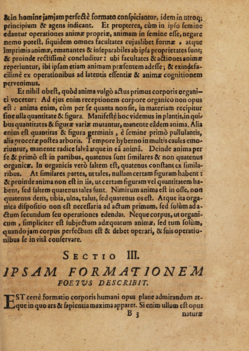 &in homine jamjamperfede formato confpiciantur, idemmutroq*, principium &• agens indicant. Et propterea, cum in ipfo femine edantur operationes anima? propria?, animam in femine eflfe, negare nemo poteft, fiquidem omnes facultates cujuslibet forma? • atque imprimis anima?, emanantes & infeparabiles ab ipfa proprietates funt; & proinde rediffime concluditur: ubi facultates &adiones anima? reperiuntur, ibi ipfam etiam animam praefentemadefle; &exindefa- cilime ex operationibus ad latentis eflentia? & anima? cognitionem pervenimus. Et nihil obeft, quod anima vulgo adus primus corporis organi¬ ci vocetur: Ad ejus enim receptionem corpore organico non opus eft ; anima enim, cum per fe quanta non (it, in materiam recipitur Eoe ulla quantitate & figura. Manifefte hoc videmus in plantis,in qui* bus quantitates & figura? varia? mutantur, manente eadem anima. Alia enim eft quantitas & figura germinis , e femine primo pullulantis, alia procera? poftea arboris. Tempore hyberno in multis caules emo¬ riuntur, manente radice falva atque in ea anima. Deinde anima per fe & primo eft in partibus, quatenus funt fimilares& non quatenus organica?. In organicis vero (altem eft, quatenus conflant ex (imila¬ ribus* At fimilares partes, ut tales, nullam certam figuram habents & proinde anima non eft in iis, ut certam figuram vel quantitatem ha¬ bent, fed faltem quatenus tales funt. Nimirum anima eft in ofte, non quatenus dens, tibia, ulna, talus, fed quatenus os eft. Atque ita orga¬ nica difpofitio non eft neceffaria ad adum primum, fed folumada- dum fecundum feu operationes edendas. Neque corpus, ut organi¬ cum , (impliciter eft fuhjedum adaequatum anima?, fed tum folum» quando jam corpus perfedum eft & debet operari, &fuis operatio¬ nibus fe invita confer vare. Sectio III. IPSAM FORMAT IONEM FOETUS DESCRIBIT. ■ V EST certe formatio corporis humani opus plane admirandum at- que in quo ars & fapientia maxima apparet. Si enim ullum eft opus B 3 naturas