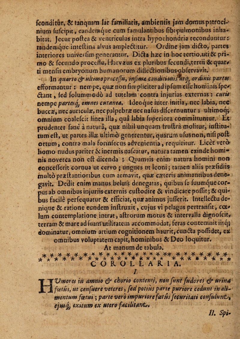 fconditur, & tanquam far familiam, ambientis jarm domus pstroci-1 niaoi fufcipir, eandemque cum famulantibus (ibipuknonibas inha- bitat, Jecur poftea & ventriculus intra hypochondria recondtinturs randemque inteftina alnis ampleditur. Ordine jam dido, panes interiores uni ve rhm generantur. Dida hxc in hoc terttOiUti& pri¬ mo 3c fecundo proceflu, Harv^us ex pluribus fecundhtemi & quar# ti meo (is embryonum humanorum difiedionibusobferyayit.' In quarto & ultimo praceffu9 infima condit ionisHtt^ ordini* partes efformaotur i nempe, quae non (impliciter adipfuoi eue hominis fpe^ dant, (ed folumoiodo ad tutelam contra injurias externas s cum nempe part&j^ omnes cutanea, Ideoque inter initia r nec labia, nec buccae, nec aunculx, nec palpebra nec naius drfcernuntur s ukimoq* omnium coalefcit linea illa, qua labia fuperiora committuntur» Ec prudenter fane a natura, qui nihil unquam iruftra molitur3 inftim- ttim eft, ut partes \\\x- ultimo generentur, quarum ufusnon,niii poil ortum, contra mala forinfecus advenientia * requiritur» Licet vero- homo nudus pariter U inermis nafcamr, natura tamen exinde horni» nis noverca non cR dicenda £ Quamvis enim natura homini non eencederk cernua ut cervo | ungues ut leoni ; tamen aliis prxfidirs multo prxlhintionbus eum armavit, qux exteris animantibus dene¬ gavit. Dedit enim manus beluis denegatas, quibus fe fuumquecor¬ pus ab omnibus injuriis externis cuftodire & vindicarepofTit; Si qui¬ bus facile perfequatur & efficiat, qua? animus jufferit. Intelledu de¬ nique 8i ratione eundem inftruxic, cujus vi pelagus pertranfit, cce# Ium contemplatione intrat, aRrorum motus & intervalla dignofeit, terram Se mare a ditia rn utilitatem accommodat, feras contemnit iisq; dominatur, omnium artium cognitionem haurit,eunda poffidet* ex omnibus yoluptatem capit, hominibus SsDeo loquitur. At manum de tabula. * * * * ¥ * * * * * ^ ***** am* ****#> * COROLLARIA. ~ - - A, 7:/, ' HVmores in amnio & chorio CQtttenti> non funi fu dor es & Urina fcetust ut cen fuere veteres, fed potius parte puriore cedunt in ali- mentum foetui; parte vero impuriore fostiis fecuritati confulun&t e\w% exitum ex mero facilitanfc» 11. Spi-