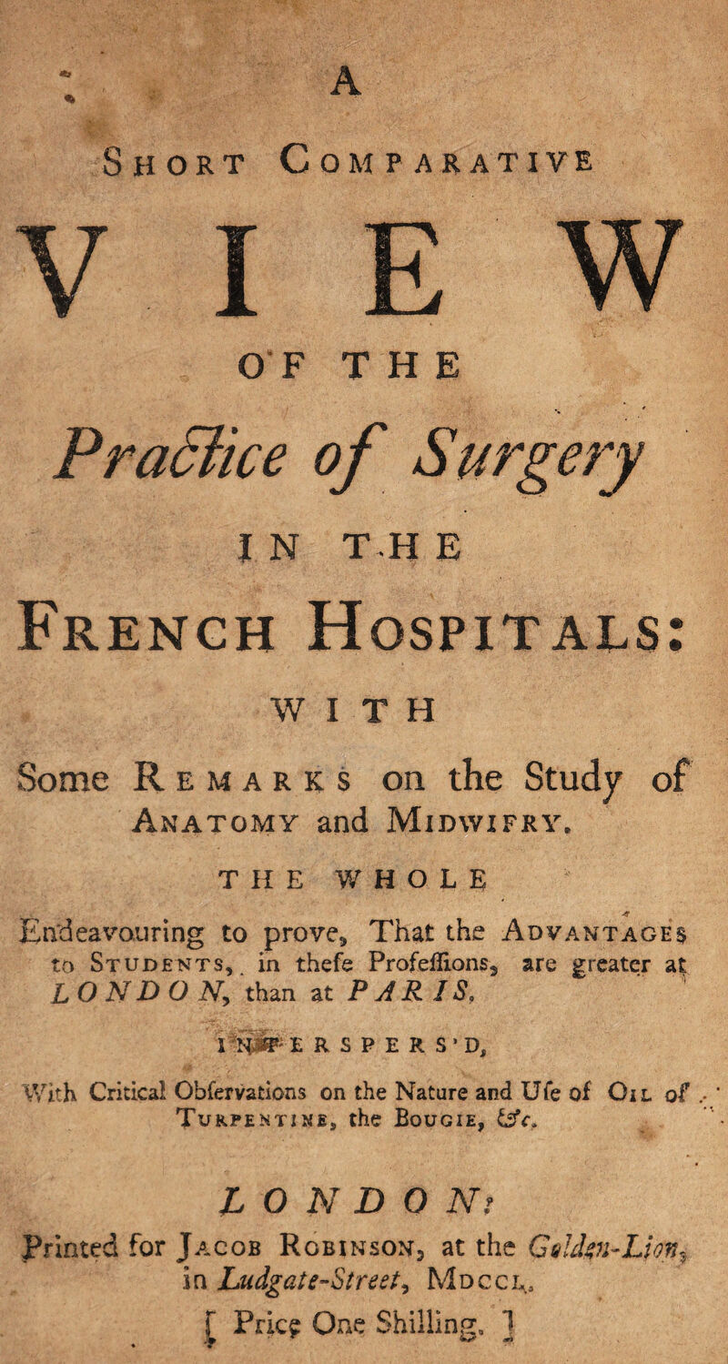 Short Comparative VIEW OF THE French Hospitals: WITH Some Remarks on the Study of Anatomy and Midwifry. THE WHOLE Endeavouring to prove* That the Advantage $ to Students, in thefe Profeflions* are greater at LONDON, than at PAR IS. IRSPERS'D, With Critical Obfervations on the Nature and Ufe of Oil of Turpentine, the Bougie, 6sV. L O N D O Nr Printed for Jacob Robinson, at the Gihkn-LionVv in Ludgat e-Street, Mdccl, f Pric? One Shilling, ]