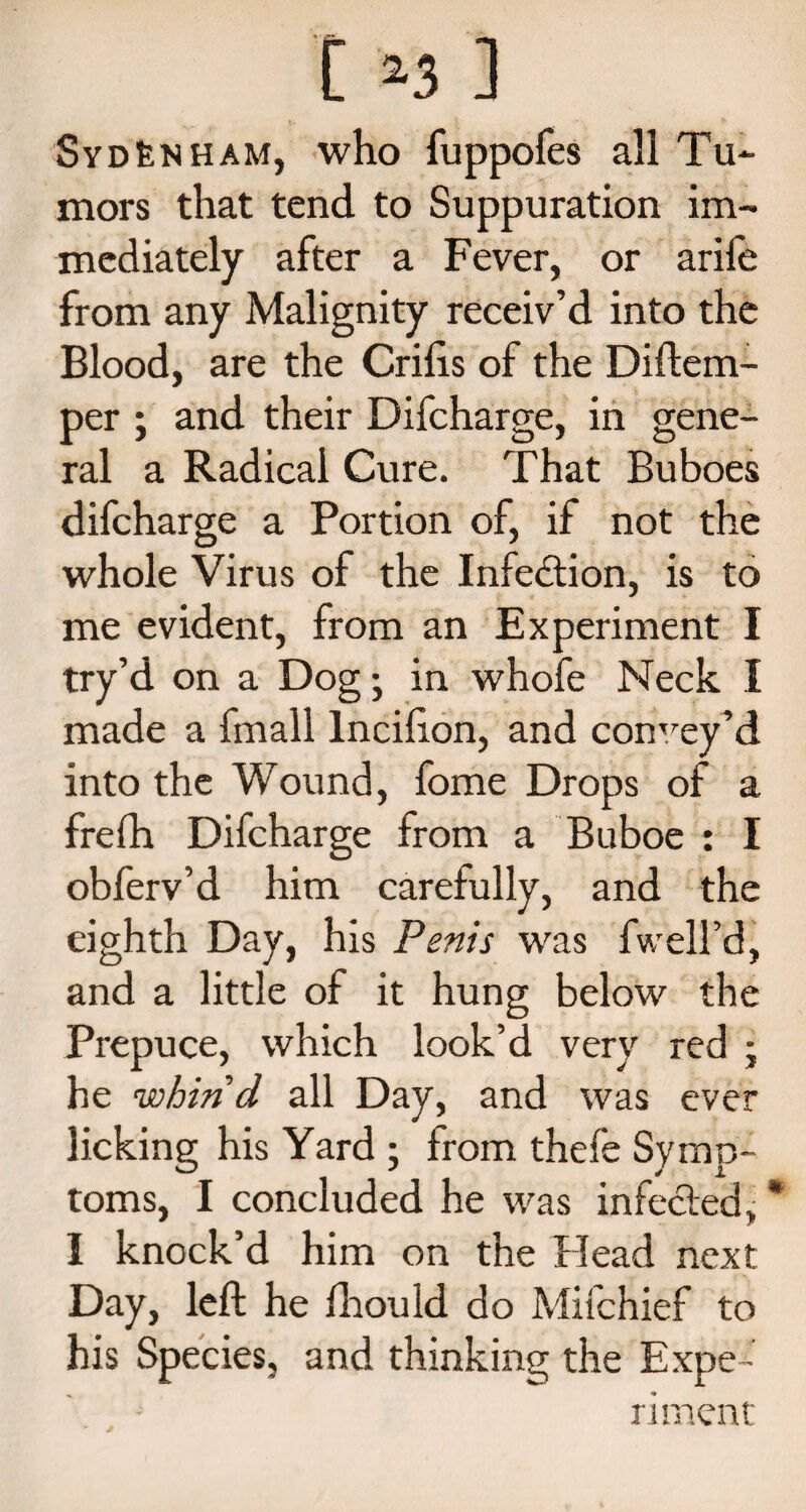 SyDfeNHAM, who fuppofes all Tu¬ mors that tend to Suppuration im¬ mediately after a Fever, or arife from any Malignity receiv’d into the Blood, are the Crifis of the Di (tem¬ per ; and their Difcharge, in gene¬ ral a Radical Cure. That Buboes difcharge a Portion of, if not the whole Virus of the Infedtion, is to me evident, from an Experiment I try’d on a Dog; in whofe Neck I made a fmall lncilion, and convey’d into the Wound, fome Drops of a frefh Difcharge from a Buboe : I obferv’d him carefully, and the eighth Day, his Penis was fwell’d, and a little of it hung below the Prepuce, which look’d very red j he whin d all Day, and was ever licking his Yard ; from thefe Symp¬ toms, I concluded he was infected, * I knock’d him on the Plead next Day, left he fhould do Mifchief to his Species, and thinking the Expe¬ riment