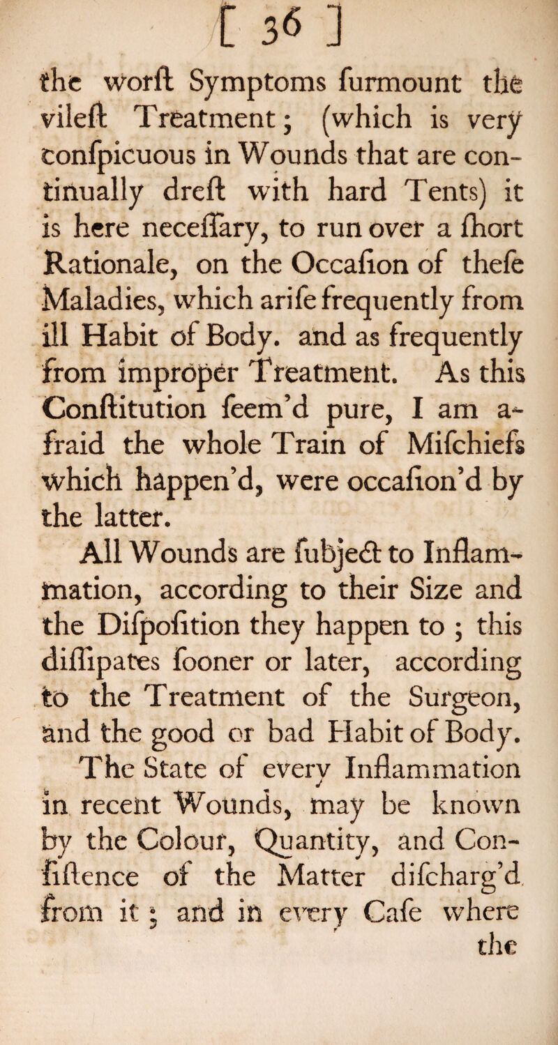 [ 3« ] the word Symptoms furmount the vileffc Treatment; (which is very confpicuous in Wounds that are con¬ tinually dreft with hard Tents) it is here neceflary, to run over a fhort Rationale, on the Occalion of thefe Maladies, which arife frequently from ill Habit of Body, and as frequently from improper Treatment. As this Conftitution feem’d pure, I am a- fraid the whole Train of Mifchiefs which happen’d, were occalion’d by the latter. All Wounds are fubjedt to Inflam¬ mation, according to their Size and the Difpolition they happen to ; this diflipates fooner or later, according to the Treatment of the Surgeon, and the good or bad Habit of Body. The State of everv Inflammation J in recent Wounds, may be known by the Colour, Quantity, and Con¬ fidence of the Matter difcharg’d from it • and in every Cafe where the