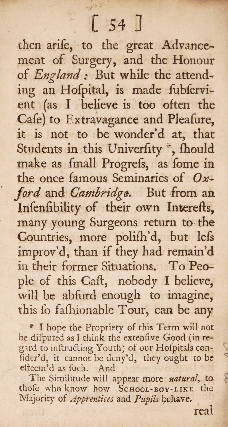 then arife, to the great Advance¬ ment of Surgery, and the Honour of England: But while the attend¬ ing an Hofpital, is made fubfervi- ent (as I believe is too often the Cafe) to Extravagance and Pleafure, it is not to be wonder’d at, that Students in this Univerlity ‘, fhould make as fmall Progrefs, as fome in the once famous Seminaries of Oat- ford and Cambridge. But from an Infenlibility of their own Interefts, many young Surgeons return to the Countries, more polifh’d, but lefs improv’d, than if they had remain’d in their former Situations. To Peo¬ ple of this Call, nobody I believe, will be abfurd enough to imagine, this fo fashionable Tour, can be any * I hope the Propriety of this Term will not he difputed as I think the extenfive Good (in re¬ gard to lnftrudting Youth) of our Hofpitals con- fider’d, it cannot be deny’d5 they ought to be efteem’d as fuch. And The Similitude will appear more natural, to thofe who know how School-boy-like the Majority of Apprentices and Pupils behave. real