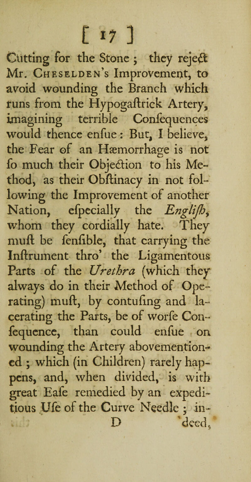 Cutting for the Stone j they reject Mr. Cheselden’s Improvement, to avoid wounding the Branch which t;uns from the Hypogaftrick Artery, imagining terrible Conlequences would thence enfue: But, I believe, the Fear of an Haemorrhage is not fo much their Objection to his Me¬ thod, as their Obftinacy in not fol¬ lowing the Improvement of another Nation, efpccially the Eftglijh^ whom they cordially hate. They muft be fenlible, that carrying the Inftrument. thro’ the Ligamentous Parts of the Urethra (which they always do in their Method of Ope¬ rating) muft, by contuftng and la¬ cerating the Parts, be of worfe Con- fequence, than could enfue on wounding the Artery abovemention- cd ; which (in Children) rarely hap¬ pens, and, when divided, is with great Eafe remedied by an expedi¬ tious Ufe of the Curve Needle j in- D 'deed 5