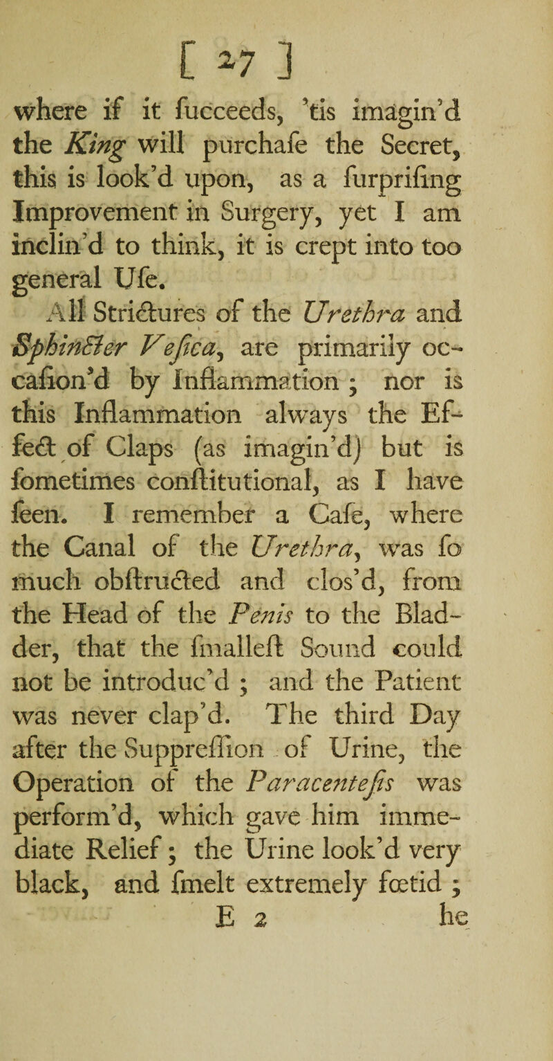 [ ^7 ] where if it fucceeds, ’tis imagin’d the King will purchafe the Secret, this is look’d upon, as a furpriling Improvement in Surgery, yet I am inclin’d to think, it is crept into too general Ufc. All Strictures of the Urethra and k •» BphinBer Veftca^ are primarily oc- cafion’d by Inflammation ; nor is this Inflammation always the Ef-^ feet of Claps ( as imagin’d) but is fometimes conftitutional, as I have feen. I remember a Cafe, where the Canal of the Urethra^ was fo niuch obftruded and clos’d, from the Head of the Penis to the Blad¬ der, that the fmalleft Sound could not be introduc’d ; and the Patient was never clap’d. The third Day after the Suppreflion of Urine, the Operation of the Paracentejis was perform’d, which gave him imme¬ diate Relief; the Urine look’d very black, and fmelt extremely foetid ; E 2 he