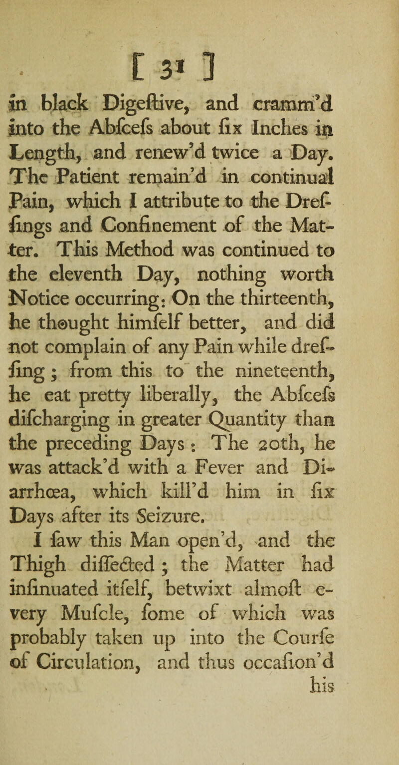 in black Digeftive, and cramiri’d Into the Abfcefs about fix Inches in liCngth, and renew’d twice a Day. The Patient rernain’d in continual Pain, which 1 attribute to the Drefi fings and Confinement of the Mat¬ ter. This Method was continued to the eleventh Day, nothing worth Notice occurring: On the thirteenth, he thought himfelf better, and did not complain of any Pain while dref- fing ; from this to the nineteenth, he eat pretty liberally, the Abfcefs difcharging in greater Quantity than the preceding Days: The 20th, he was attack’d with a Fever and Di¬ arrhoea, which kill’d him in fix Days after its Seizure. I faw this Man open’d, and the Thigh difledted; the Matter had infinuated itfelf, betwixt almoft e- very Mufcle, fome of which was probably taken up into the Courfe of Circulation, and thus occafion’d his