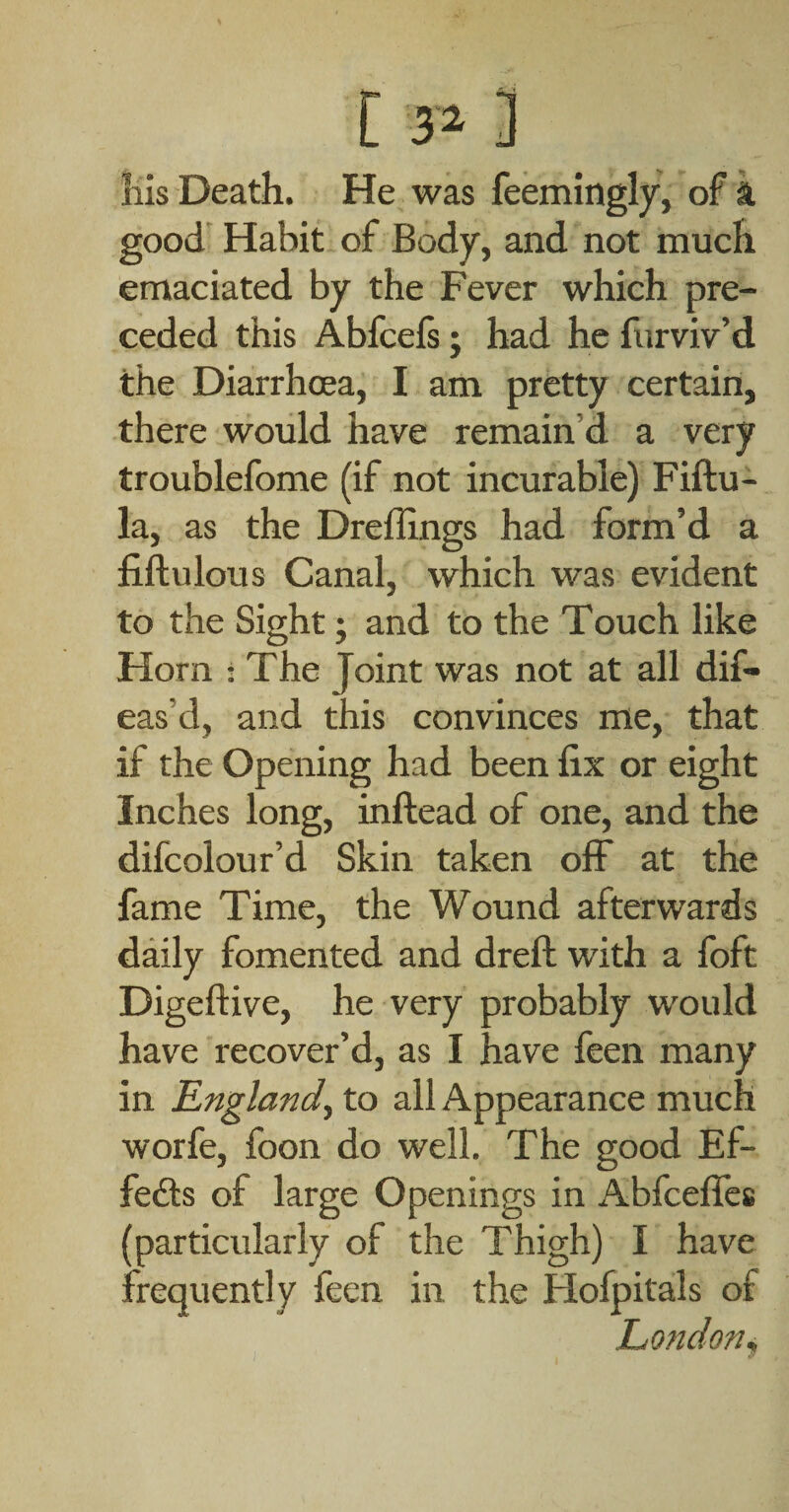 [ 3^ 3 Ills Death. He was feemingly, of k good' Habit of Body, and not much emaciated by the Fever which pre¬ ceded this Abfcefs; had he furviv’d the Diarrhoea, I am pretty certain, there would have remain’d a very troublefome (if not incurable) Fiftu- la, as the Dreflings had form’d a fiftulous Canal, which was evident to the Sight; and to the Touch like Horn : The Joint was not at all dif- eas’d, and this convinces me, that if the Opening had been fix or eight Inches long, inftead of one, and the difcolour’d Skin taken off at the fame Time, the Wound afterwards daily fomented and dreft with a foft Digeftive, he very probably would have recover’d, as I have feen many in England^ to all Appearance much worfe, foon do well. The good Ef- fedls of large Openings in Abfcelfes (particularly of the Thigh) I have frequently feen in the Hofpitals of London^