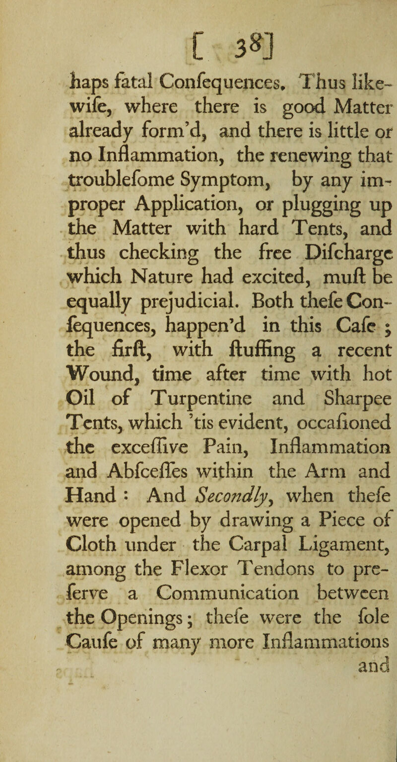 [ 38] haps fatal Confequences, Thus like- wife, where there is good Matter already form’d, and there is little or no Inflammation, the renewing that troublefome Symptom, by any im¬ proper Application, or plugging up the Matter with hard Tents, and thus checking the free Difcharge which Nature had excited, mufl: be equally prejudicial. Both thefe Con- fequences, happen’d in this Cafe j the firft, with ftufiing a recent Wound, time after time with hot Oil of Turpentine and Sharpee Tents, which ’tis evident, occafloned the exceffive Pain, Inflammation and AbfceflTes within the Arm and Hand : And Secondly^ when thele were opened by drawing a Piece of Cloth under the Carpal Ligament, among the Flexor Tendons to pre- lerve a Communication between the Openings; thefe were the foie Caufe of many more Inflammations and