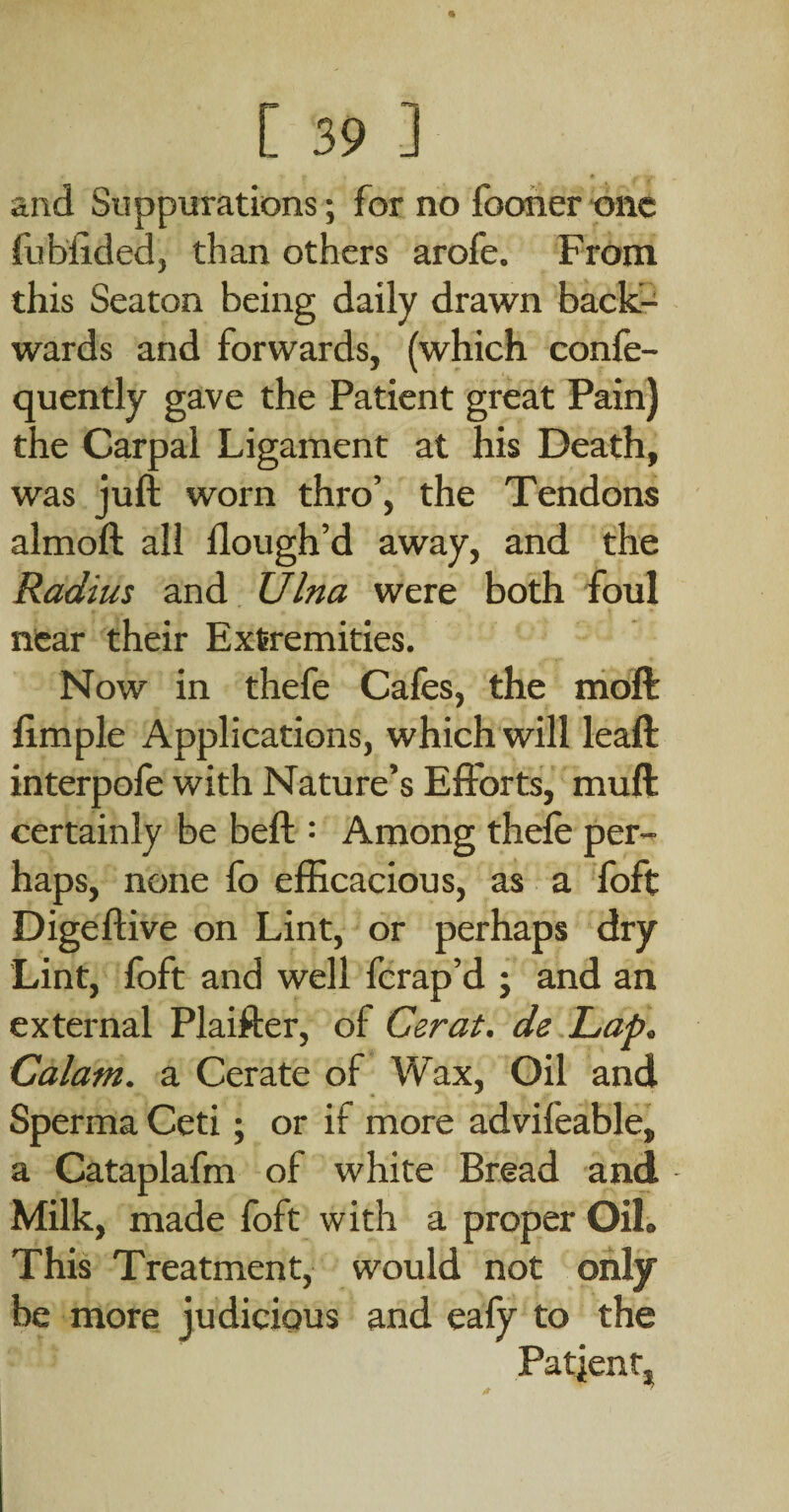 and Suppurations; for no fooner tsnc fubiided, than others arofe. From this Seaton being daily drawn back-^ wards and forwards, (which confe- quently gave the Patient great Pain) the Carpal Ligament at his Death, was juft worn thro’, the Tendons almoft all flough’d away, and the Radius and Ulna were both foul near their Extremities. Now in thefe Cafes, the moft fimple Applications, which will leaft interpofe with Nature’s Efforts, muft certainly be beft : Among thefe per¬ haps, none fo efficacious, as a foft Digeftive on Lint, or perhaps dry Lint, foft and well ferap’d j and an external Plaifter, of Cerat. de Lap, Calam. a Cerate of Wax, Oil and Sperma Ceti; or if more advifeable, a Cataplafm of white Bread and Milk, made foft with a proper Oil. This Treatment, would not only be more judicious and eafy to the Patjent, 0