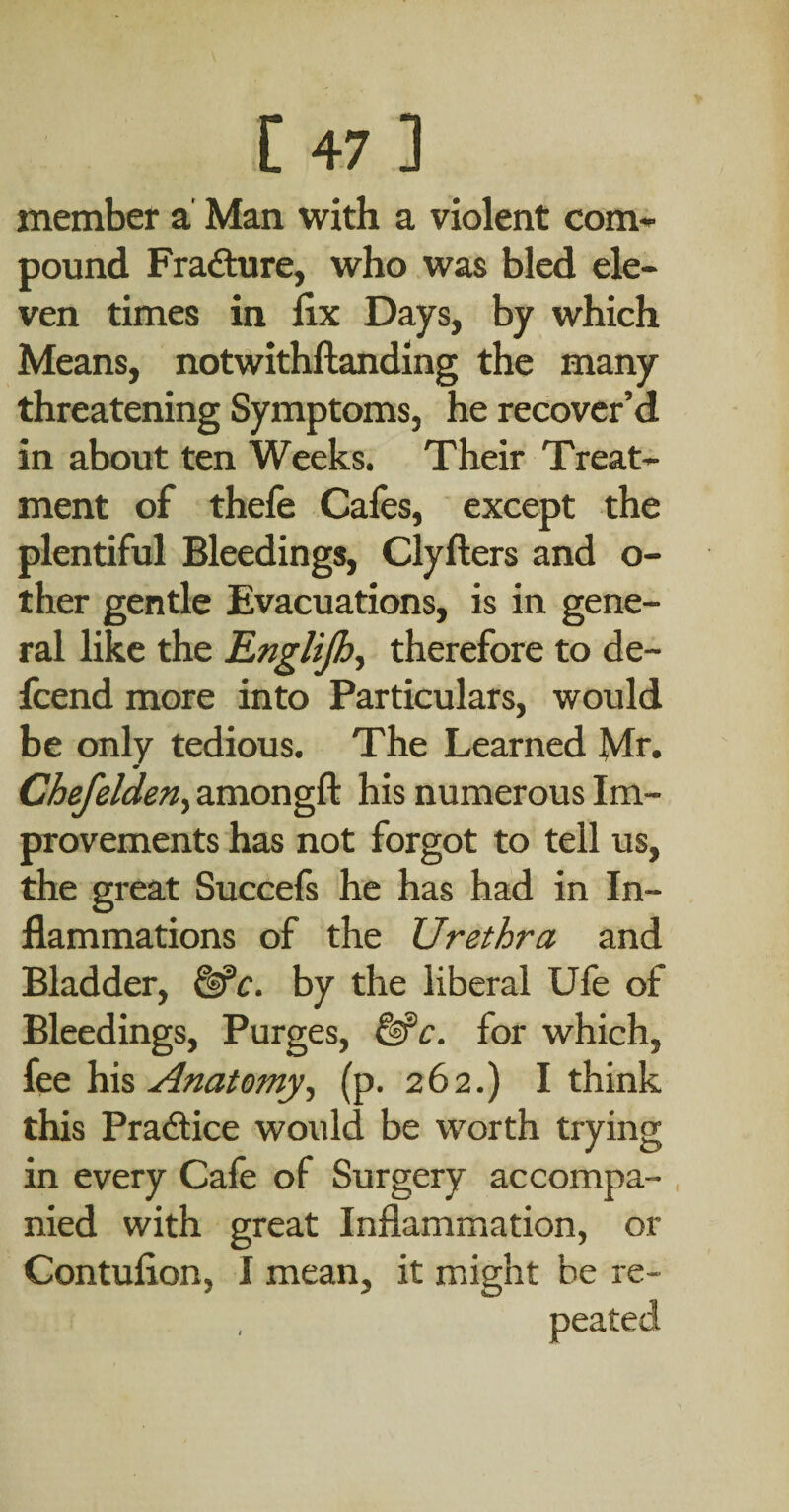 member a' Man with a violent com¬ pound Frafture, who was bled ele¬ ven times in fix Days, by which Means, notwithftanding the many threatening Symptoms, he recover’d in about ten Weeks. Their Treat¬ ment of thefe Cafes, except the plentiful Bleedings, Clyfters and o- ther gentle Evacuations, is in gene¬ ral like the Englijhy therefore to de- Icend more into Particulars, would be only tedious. The Learned Mr. ChefeldeUy amongft his numerous Im¬ provements has not forgot to tell us, the great Succefs he has had in In¬ flammations of the Urethra and Bladder, ^c. by the liberal Ufe of Bleedings, Purges, for which, itQ Anatomyf (p. 262.) I think this Pradice would be worth trying in every Cafe of Surgery accompa¬ nied with great Inflammation, or Contufion, I mean, it might be re¬ peated