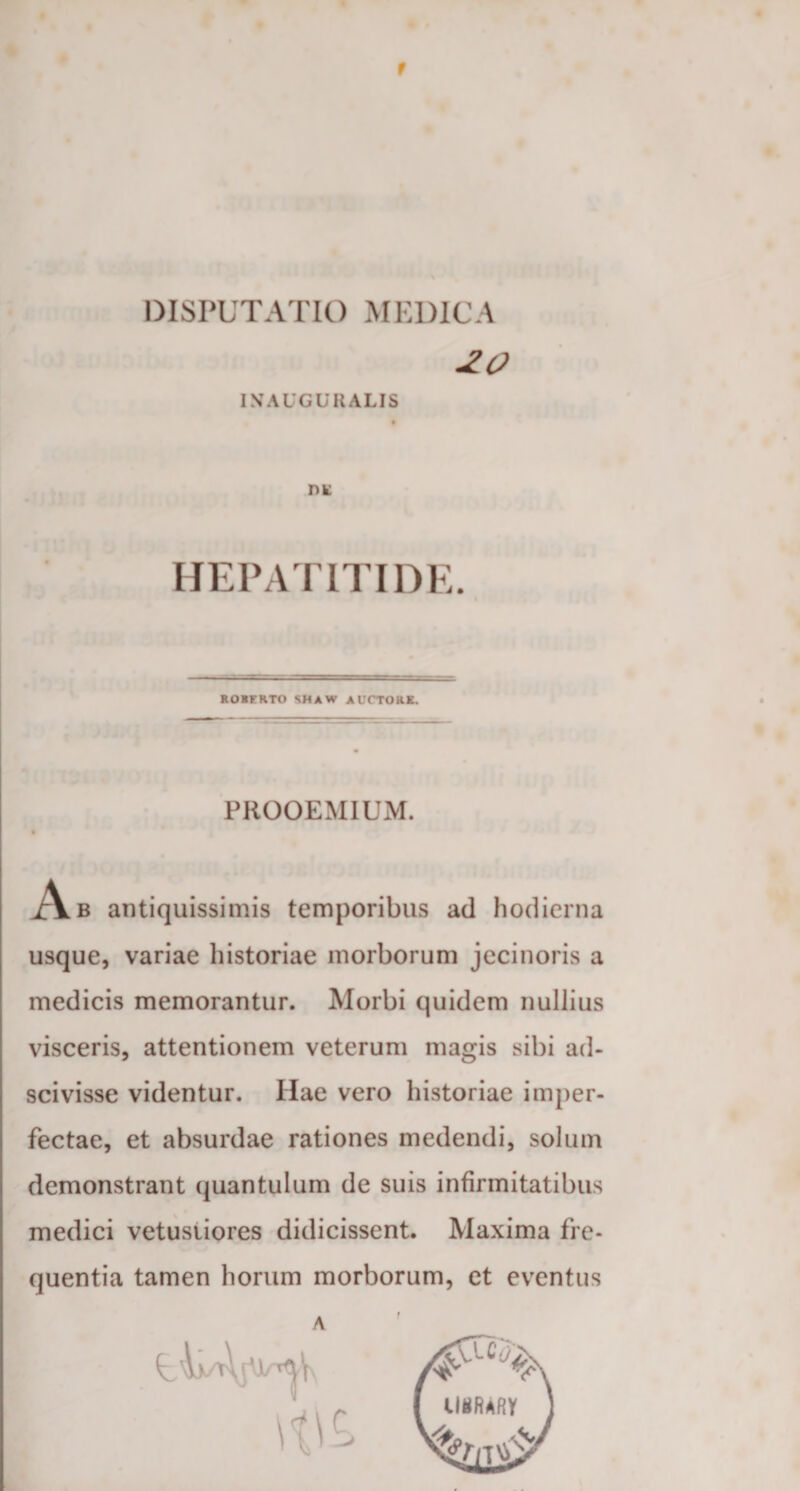 DISPUTATIO MEDICA 20 INAUGURALIS I)K HEPATITIDE. ROBFRTO SHAW AUCTORK. PROOEMIUM. • Ab antiquissimis temporibus ad hodierna usque, variae historiae morborum jecinoris a medicis memorantur. Morbi quidem nullius visceris, attentionem veterum magis sibi ad- scivisse videntur. Hae vero historiae imper¬ fectae, et absurdae rationes medendi, solum demonstrant quantulum de suis infirmitatibus medici vetustiores didicissent. Maxima fre¬ quentia tamen horum morborum, et eventus