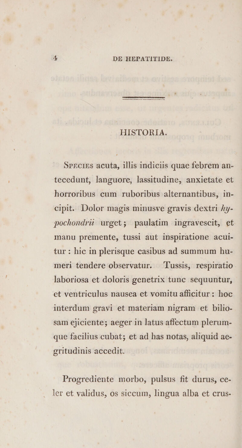 HISTORIA. Species acuta, illis indiciis quae febrem an¬ tecedunt, languore, lassitudine, anxietate et horroribus cum ruboribus alternantibus, in¬ cipit. Dolor magis minusve gravis dextri hy¬ pochondrii urget; paulatim ingravescit, et manu premente, tussi aut inspiratione acui¬ tur : hic in plerisque casibus ad summum hu¬ meri tendere observatur. Tussis, respiratio laboriosa et doloris genetrix tunc sequuntur, et ventriculus nausea et vomitu afficitur : hoc interdum gravi et materiam nigram et bilio¬ sam ejiciente; aeger in latus affectum plerum¬ que facilius cubat; et ad has notas, aliquid ae¬ gritudinis accedit. Progrediente morbo, pulsus fit durus, ce¬ ler et validus, os siccum, lingua alba et crus-