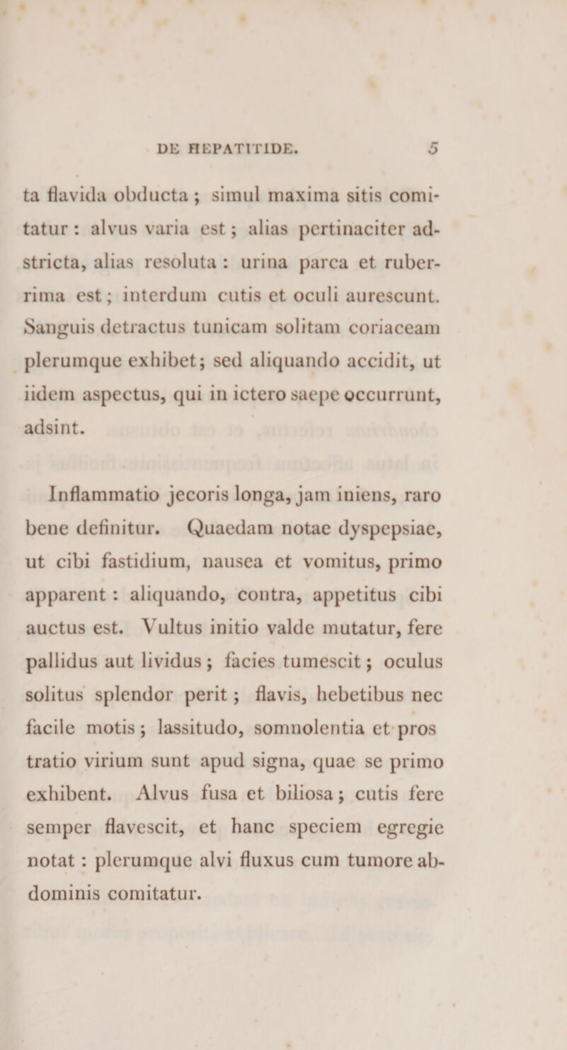 ta flavida obducta ; simul maxima sitis comi¬ tatur : alvus varia est; alias pertinaciter ad- stricta, alias resoluta : urina parca et ruber¬ rima est; interdum cutis et oculi aurescunt Sanguis detractus tunicam solitam coriaceam plerumque exhibet; sed aliquando accidit, ut iidem aspectus, qui in ictero saepe occurrunt, adsint. Inflammatio jecoris longa, jam iniens, raro bene definitur. Quaedam notae dyspepsiae, ut cibi fastidium, nausea et vomitus, primo apparent : aliquando, contra, appetitus cibi auctus est. Vultus initio valde mutatur, fere pallidus aut lividus ; facies tumescit; oculus solitus splendor perit; flavis, hebetibus nec facile motis; lassitudo, somnolentia et pros tratio virium sunt apud signa, quae se primo exhibent. Alvus fusa et biliosa; cutis fere semper flavescit, et hanc speciem egregie notat : plerumque alvi fluxus cum tumore ab¬ dominis comitatur.