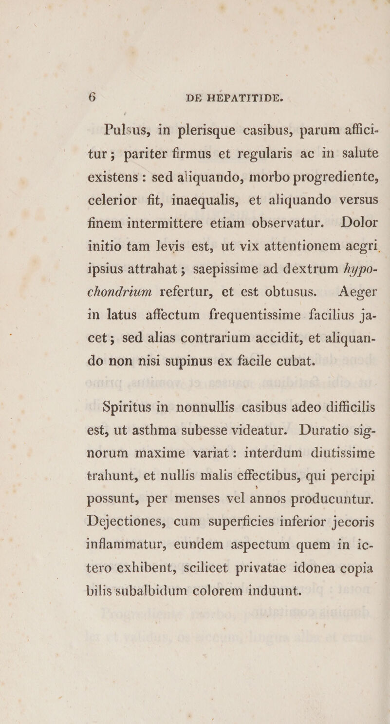 «t - * * 6 DE HEPATITIDE. jf Pulsus, in plerisque casibus, parum affici¬ tur ; pariter firmus et regularis ac in salute existens: sed aliquando, morbo progrediente, celerior fit, inaequalis, et aliquando versus finem intermittere etiam observatur. Dolor initio tam levis est, ut vix attentionem aegri ipsius attrahat \ saepissime ad dextrum hypo¬ chondrium refertur, et est obtusus. Aeger in latus affectum frequentissime facilius ja¬ cet ; sed alias contrarium accidit, et aliquan¬ do non nisi supinus ex facile cubat. Spiritus in nonnullis casibus adeo difficilis est, ut asthma subesse videatur. Duratio sig¬ norum maxime variat: interdum diutissime trahunt, et nullis malis effectibus, qui percipi possunt, per menses vel annos producuntur. Dejectiones, cum superficies inferior jecoris inflammatur, eundem aspectum quem in ic¬ tero exhibent, scilicet privatae idonea copia bilis subalbidum colorem induunt.