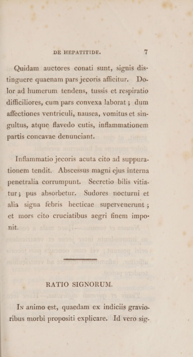 Quidam auctores conati sunt, signis dis¬ tinguere quaenam pars jecoris afficitur. Do¬ lor ad humerum tendens, tussis et respiratio difficiliores, cum pars convexa laborat; dum affectiones ventriculi, nausea, vomitus et sin¬ gultus, atque flavedo cutis, inflammationem partis concavae denunciant. Inflammatio jecoris acuta cito ad suppura¬ tionem tendit. Abscessus magni ejus interna penetralia corrumpunt. Secretio bilis vitia¬ tur ; pus absorbetur. Sudores nocturni et • alia signa febris hecticae supervenerunt ; et mors cito cruciatibus aegri finem impo¬ nit. RATIO SIGNORUM. In animo est, quaedam ex indiciis gravio¬ ribus morbi propositi explicare. Id vero sig-