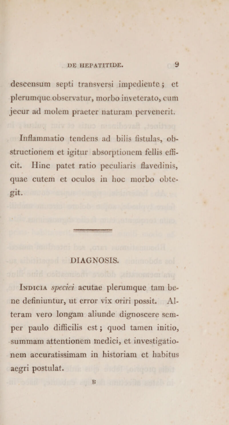 descensum septi transversi impediente ; et plerumque observatur, morbo inv eterato, cum jecur ad molem praeter naturam pervenerit. Inflammatio tendens ad bilis tistulas, ob¬ structionem et igitur absorptionem fellis effi¬ cit. Hinc patet ratio peculiaris flavedinis, 0 quae cutem et oculos in hoc morbo obte¬ git. DIAGNOSIS. Indicia speciei acutae plerumque tam be¬ ne definiuntur, ut error vix oriri possit. Al¬ teram vero longam aliunde dignoscere sem- per paulo difficilis est; quod tamen initio, summam attentionem medici, et investigatio- nem accuratissimam in historiam et habitus aegri postulat.