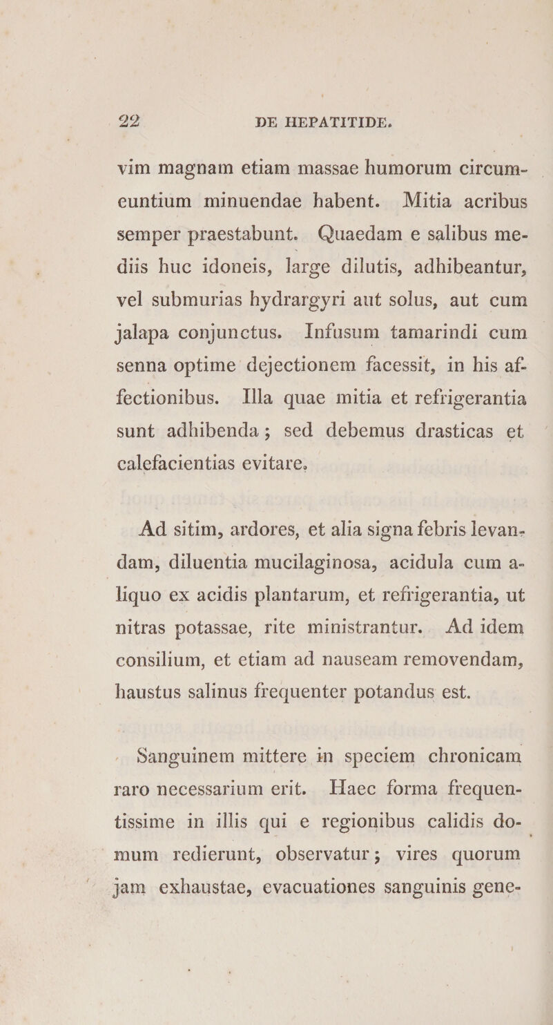 vim magnam etiam massae humorum circum» euntium minuendae habent. Mitia acribus semper praestabunt. Quaedam e salibus me¬ diis huc idoneis, large dilutis, adhibeantur, vel submurias hydrargyri aut solus, aut cum jalapa conjunctus. Infusum tamarindi cum senna optime dejectionem facessit, in his af¬ fectionibus. Illa quae mitia et refrigerantia sunt adhibenda; sed debemus drasticas et calefacientias evitare. Ad sitim, ardores, et alia signa febris levan¬ dam, diluentia mucilaginosa, acidula cum a- liquo ex acidis plantarum, et refrigerantia, ut nitras potassae, rite ministrantur. Ad idem consilium, et etiam ad nauseam removendam, haustus salinus frequenter potandus est. Sanguinem mittere in speciem chronicam raro necessarium erit. Haec forma frequen¬ tissime in illis qui e regionibus calidis do¬ mum redierunt, observatur ; vires quorum jam exhaustae, evacuationes sanguinis gene-