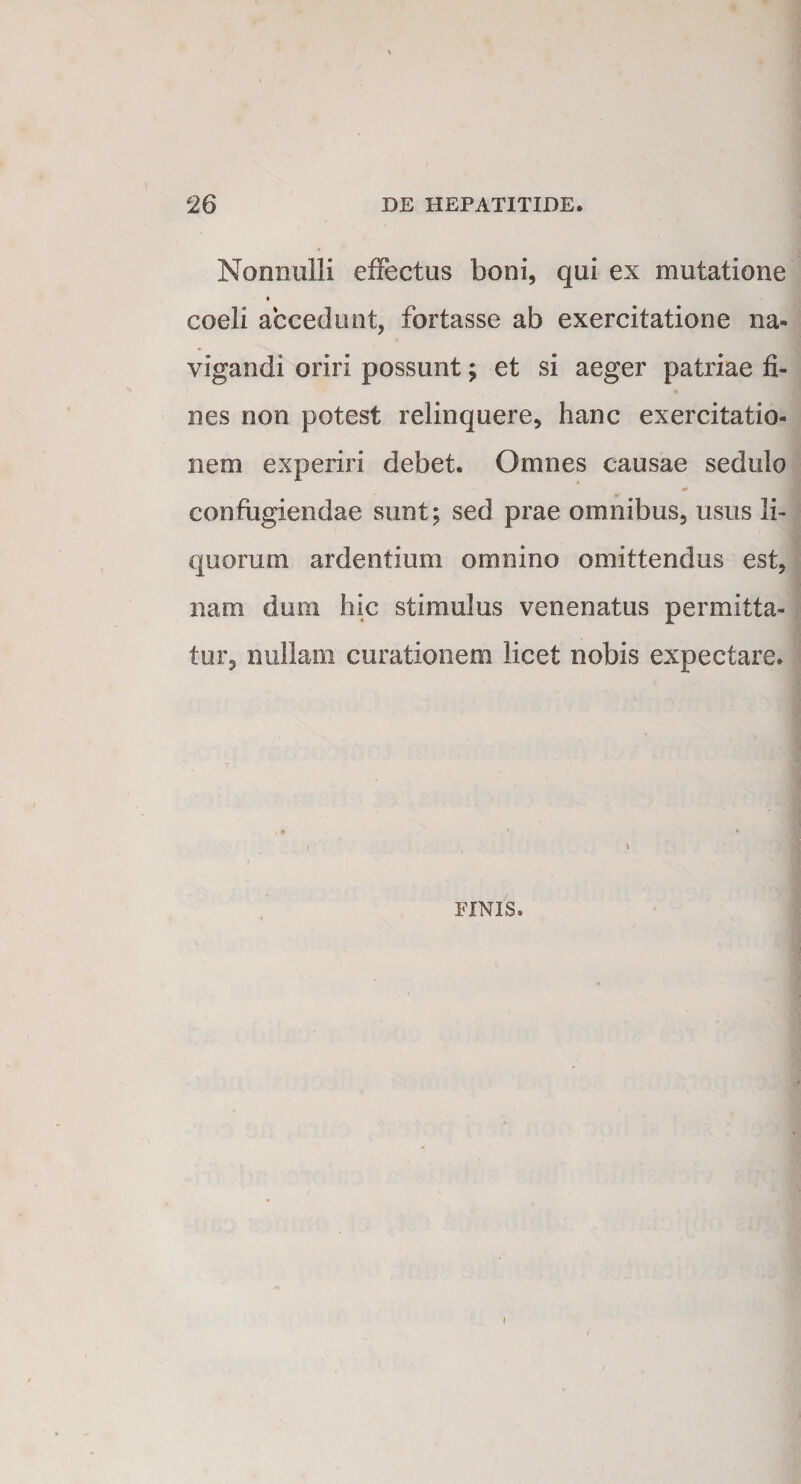 Nonnulli effectus boni, qui ex mutatione * coeli accedunt, fortasse ab exercitatione na¬ vigandi oriri possunt; et si aeger patriae fi¬ nes non potest relinquere, hanc exercitatio¬ nem experiri debet. Omnes causae sedulo confugiendae sunt; sed prae omnibus, usus li¬ quorum ardentium omnino omittendus est, nam dum hic stimulus venenatus permitta¬ tur, nullam curationem licet nobis expectare. \ FINIS.