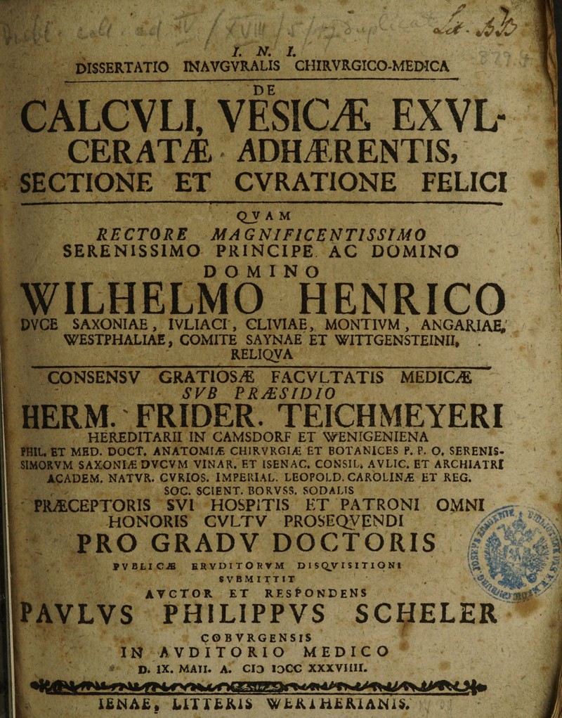 /A VJ L N. I. dissertatio inavgvralis chirvrgico-medica DE CALGVLI, VESIGE EXVL- CERATA ADHERENTIS, SECTIONE ET CVRATIONE FELICI QJT A M RECTORE MAGNIFICENTISSIMO SERENISSIMO PRINCIPE AC DOMINO DOMINO WILHELMO HENRICO DVCB SAXONIAE, IVLIACI , CLIVIAE, MONTIVM , ANGARIAE, WESTPHALIAE, COMITE SAYNAE ET WITTGENSTEINII, . RELIQVA CONSENSV GRATIOS/E FACVLTATIS MEDICAE SVB PRMSIDIO HERM. FRIDER. TEICHMEYERI HEREDITARII IN CAMSDORF ET WENIGENIENA PHIL. ET MED. DOCT. ANATOMICE CHIRVRGI/£ ET BOTANICES P. P. O. SERENIS- SIMORVM SAXONLE DVCVM VINAR. ET ISENAC. CONSIU AVLIC, ET ARCHIATRI ACADEM. NATVR. CVRIOS. IMPERIAL. LEOPOLD. CAROLINjE ET REG. SOC. SCIENT. BORVSS. SODALIS PRAECEPTORIS SVI HOSPITIS ET PATRONI OMNI HONORIS CVLTV PROSEQVENDI | PRO GRADV DOCTORIS . PVBLICJB ERVDITORVM D I S QJV I S I T I O N I \f 8VBMITTIT AVCTGR ET RESPONDENS PAVLVS PHILIPPVS SCtfELER cobvrgensis IN AVDITORIO MEDICO - At D. IX. MATI. A. CIO IDCC XXXVIIU. AENAE, UTTEKiS WEiU HERIANi*.