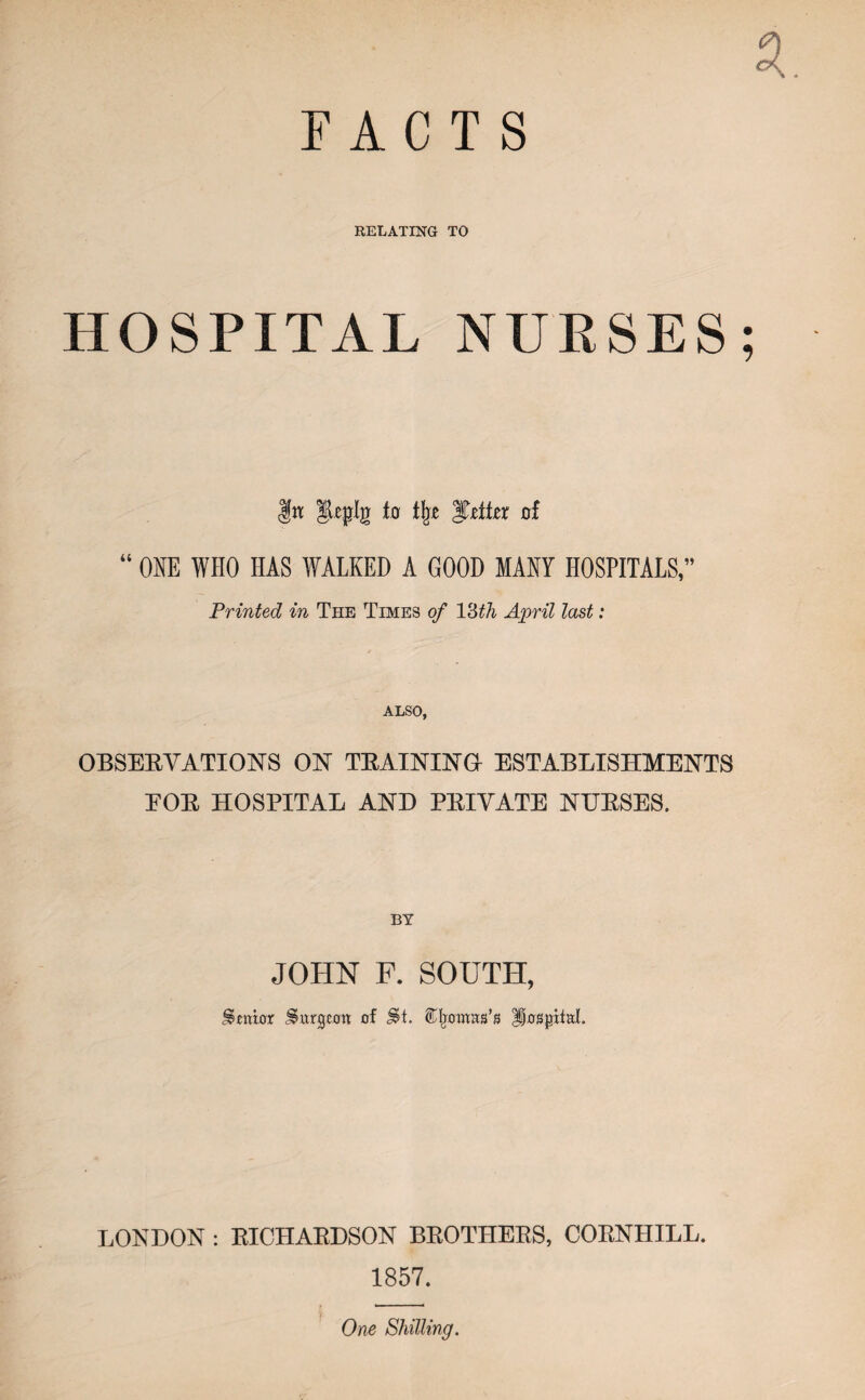 FACTS RELATING TO HOSPITAL NURSES; git fo i\z gT-elier oi ONE WHO HAS WALKED A GOOD MANY HOSPITALS,” Printed in The Times of V6th April last: ALSO, OBSERVATIONS ON TRAINING ESTABLISHMENTS FOR HOSPITAL AND PRIVATE NERSES. JOHN F. SOUTH, Senior burgeon of §H. ^Ijomas’s Hospital. LONDON : RICHARDSON BROTHERS, CORNHILL. 1857. ' 7*. One Shilling.