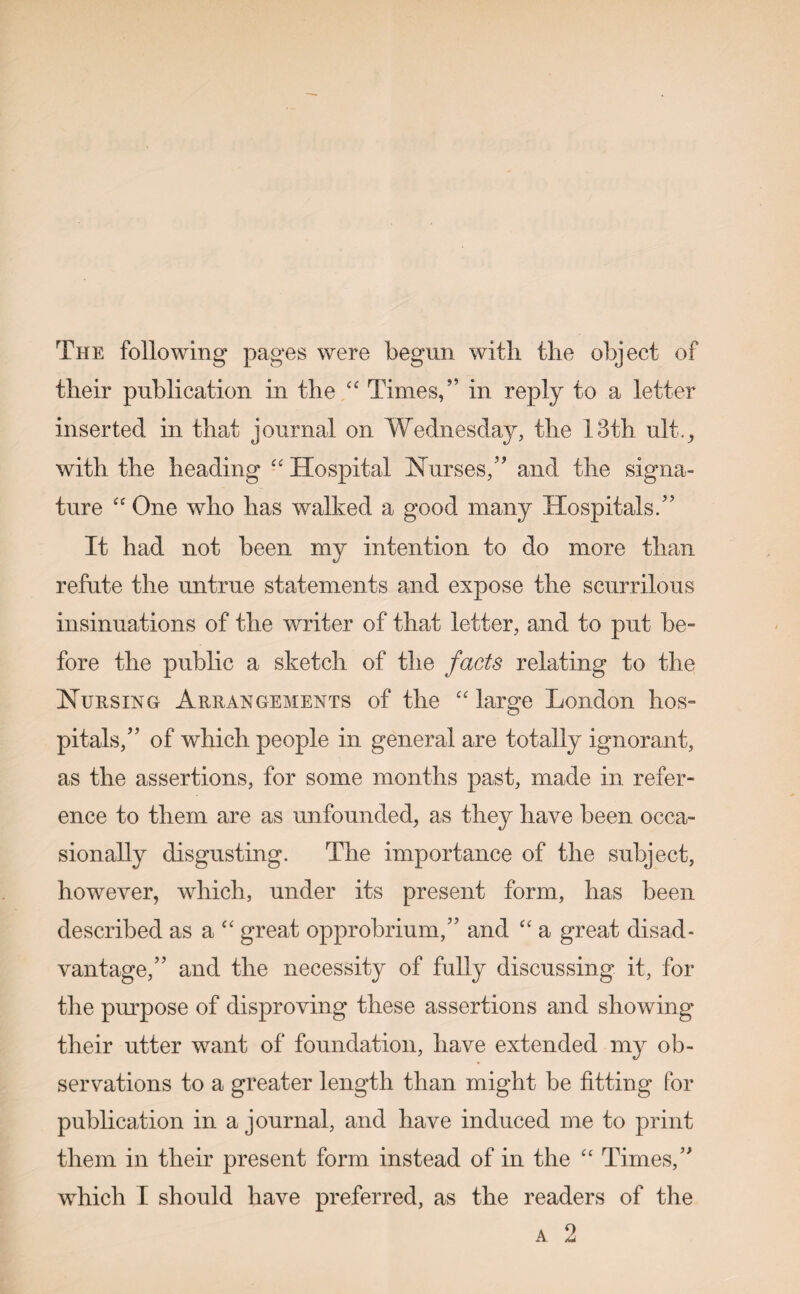 The following pages were begun with the object of their publication in the “ Times/’ in reply to a letter inserted in that journal on Wednesday, the 13th ult., with the heading “ Hospital Nurses/5 and the signa¬ ture “ One who has walked a good many Hospitals/5 It had not been my intention to do more than refute the untrue statements and expose the scurrilous insinuations of the writer of that letter, and to put be¬ fore the public a sketch of the facts relating to the Nursing Arrangements of the cc large London hos¬ pitals,” of which people in general are totally ignorant, as the assertions, for some months past, made in refer¬ ence to them are as unfounded, as they have been occa¬ sionally disgusting. The importance of the subject, however, which, under its present form, has been described as a “ great opprobrium,” and “ a great disad¬ vantage,” and the necessity of fully discussing it, for the purpose of disproving these assertions and showing their utter want of foundation, have extended my ob¬ servations to a greater length than might be fitting for publication in a journal, and have induced me to print them in their present form instead of in the “ Times/5 which I should have preferred, as the readers of the A