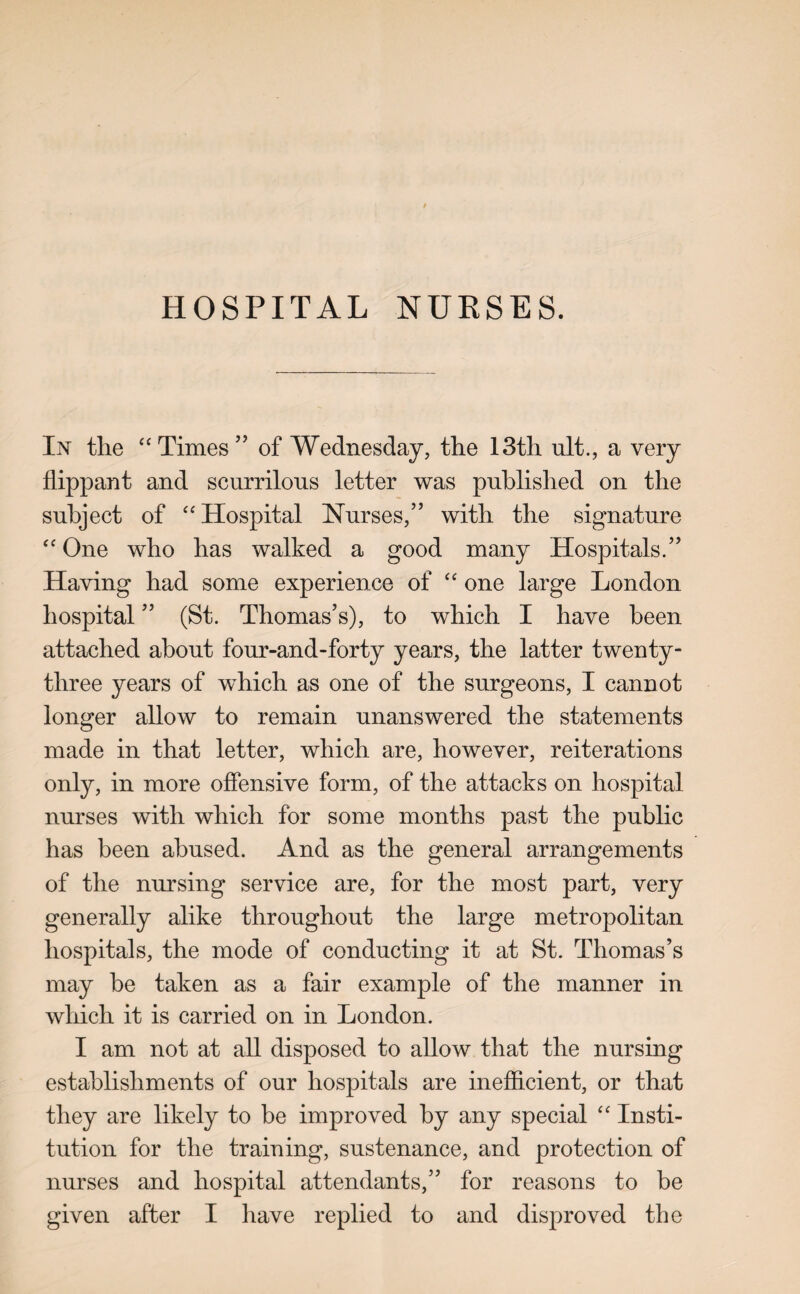 HOSPITAL NURSES. In the “Times” of Wednesday, the 13th ult., a very flippant and scurrilous letter was published on the subject of “Hospital Nurses,” with the signature “ One who has walked a good many Hospitals.” Having had some experience of “ one large London hospital ” (St. Thomas’s), to which I have been attached about four-and-forty years, the latter twenty- three years of which as one of the surgeons, I cannot longer allow to remain unanswered the statements made in that letter, which are, however, reiterations only, in more offensive form, of the attacks on hospital nurses with which for some months past the public has been abused. And as the general arrangements of the nursing service are, for the most part, very generally alike throughout the large metropolitan hospitals, the mode of conducting it at St. Thomas’s may be taken as a fair example of the manner in which it is carried on in London. I am not at all disposed to allow that the nursing establishments of our hospitals are inefficient, or that they are likely to be improved by any special “ Insti¬ tution for the training, sustenance, and protection of nurses and hospital attendants,” for reasons to be given after I have replied to and disproved the