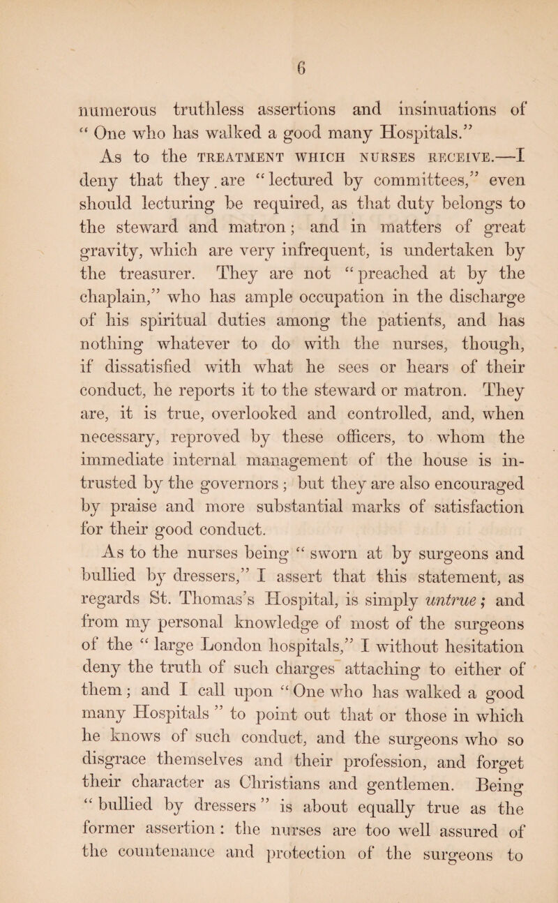 numerous trutill ess assertions and insinuations of One who has walked a good many Hospitals.” As to the TREATMENT WHICH NURSES RECEIVE.—I deny that they. are “ lectured by committees,” even should lecturing be required, as that duty belongs to the steward and matron; and in matters of great gravity, which are very infrequent, is undertaken by the treasurer. They are not “ preached at by the chaplain,” who has ample occupation in the discharge of his spiritual duties among the patients, and has nothing whatever to do with the nurses, though, if dissatisfied with what he sees or hears of their conduct, he reports it to the steward or matron. They are, it is true, overlooked and controlled, and, when necessary, reproved by these officers, to whom the immediate internal management of the house is in¬ trusted by the governors ; but they are also encouraged by praise and more substantial marks of satisfaction for their good conduct. As to the nurses being “ sworn at by surgeons and bullied by dressers,” I assert that this statement, as regards St. Thomas’s Hospital, is simply untrue; and from my personal knowledge of most of the surgeons ot the “ large London hospitals,” I without hesitation deny the truth of such charges attaching to either of them; and I call upon “ One who has walked a good many Hospitals ” to point out that or those in which he knows of such conduct, and the surgeons who so disgrace themselves and their profession, and forget their character as Christians and gentlemen. Being “ bullied by dressers ” is about equally true as the former assertion: the nurses are too well assured of the countenance and protection of the surgeons to