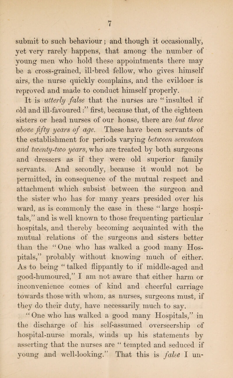 submit to such behaviour; and though it occasionally, yet very rarely happens, that among the number of young men who hold these appointments there may be a cross-grained, ill-bred fellow, who gives himself airs, the nurse quickly complains, and the evildoer is reproved and made to conduct himself properly. It is utterly false that the nurses are “ insulted if old and ill-favoured first, because that, of the eighteen sisters or head nurses of our house, there are but three above fifty years of age. These have been servants of the establishment for periods varying between seventeen and twenty-two years, who are treated by both surgeons and dressers as if they were old superior family servants. And secondly, because it would not be permitted, in consequence of the mutual respect and attachment which subsist between the surgeon and the sister who has for many years presided over his ward, as is commonly the case in these c< large hospi¬ tals,” and is well known to those frequenting particular hospitals, and thereby becoming acquainted with the mutual relations of the surgeons and sisters better than the “ One who has walked a good many Hos¬ pitals,”' probably without knowing much of either. As to being “ talked flippantly to if middle-aged and good-humoured,” I am not aware that either harm or inconvenience comes of kind and cheerful carriage towards those with whom., as nurses, surgeons must, if they do their duty, have necessarily much to say. “ One who has walked a good many Hospitals,” in the discharge of his self-assumed overseership of hospital-nurse morals, winds up his statements by asserting that the nurses are “ tempted and seduced if young and well-looking.” That this is false I un-