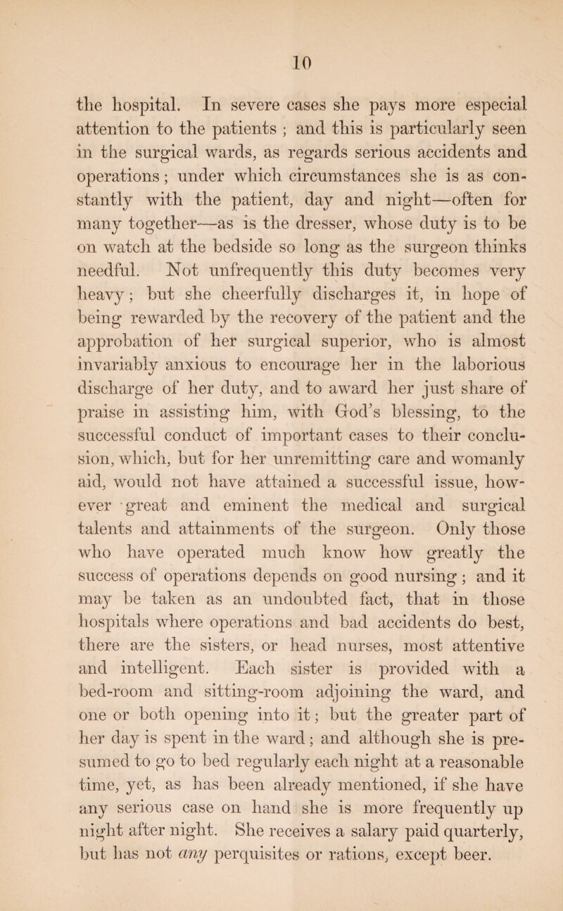 the hospital. In severe eases she pays more especial attention to the patients ; and this is particularly seen in the surgical wards, as regards serious accidents and operations; under which circumstances she is as com stantly with the patient, day and night—often for many together—as is the dresser, whose duty is to be on watch at the bedside so long as the surgeon thinks needful. Not unfrequently this duty becomes very heavy; but she cheerfully discharges it, in hope of being rewarded by the recovery of the patient and the approbation of her surgical superior, who is almost invariably anxious to encourage her in the laborious discharge of her duty, and to award her just share of praise in assisting him, with God’s blessing, to the successful conduct of important cases to their conclu¬ sion, which, but for her unremitting care and womanly aid, would not have attained a successful issue, how¬ ever great and eminent the medical and surgical talents and attainments of the surgeon. Only those who have operated much know how greatly the success of operations depends on good nursing; and it may be taken as an undoubted fact, that in those hospitals where operations and bad accidents do best, there are the sisters, or head nurses, most attentive and intelligent. Each sister is provided with a bed-room and sitting-room adjoining the ward, and one or both opening into it; but the greater part of her day is spent in the ward; and although she is pre¬ sumed to go to bed regularly each night at a reasonable time, yet, as has been already mentioned, if she have any serious case on hand she is more frequently up night after night. She receives a salary paid quarterly, but has not any perquisites or rations, except beer.