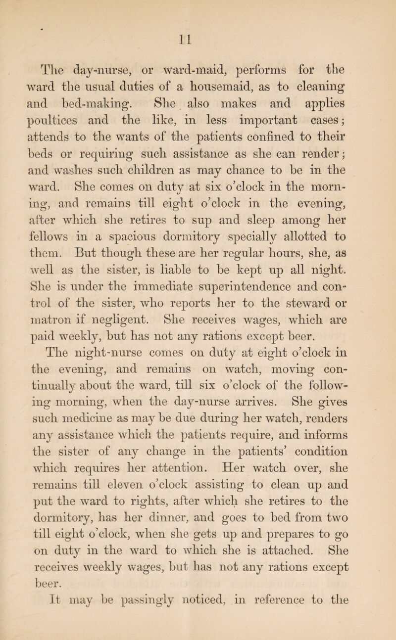 The day-nurse, or ward-maid, performs for the ward the usual duties of a housemaid, as to cleaning and bed-making. She also makes and applies poultices and the like, in less important cases; attends to the wants of the patients confined to their beds or requiring such assistance as she can render; and washes such children as may chance to be in the ward. She comes on duty at six o'clock in the morn¬ ing, and remains till eight o'clock in the evening, after which she retires to sup and sleep among her fellows in a spacious dormitory specially allotted to them. But though these are her regular hours, she, as well as the sister, is liable to be kept up all night. She is under the immediate superintendence and con¬ trol of the sister, who reports her to the steward or matron if negligent. She receives wages, which are paid weekly, but has not any rations except beer. The night-nurse comes on duty at eight o'clock in the evening, and remains on watch, moving con¬ tinually about the ward, till six o'clock of the follow¬ ing morning, when the day-nurse arrives. She gives such medicine as may be due during her watch, renders any assistance which the patients require, and informs the sister of any change in the patients’ condition which requires her attention. Her watch over, she remains till eleven o’clock assisting to clean up and put the ward to rights, after which she retires to the dormitory, has her dinner, and goes to bed from two till eight o’clock, when she gets up and prepares to go on duty in the ward to which she is attached. She receives weekly wages, but has not any rations except beer. It may be passingly noticed, in reference to the