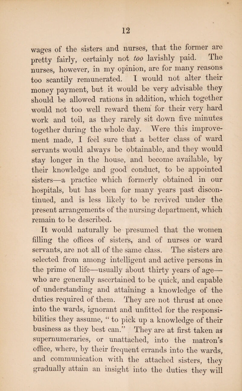 wages of the sisters and nurses, that the former aie pretty fairly, certainly not too lavishly paid. The nurses, however, in my opinion, are for many reasons too scantily remunerated. I would not alter their money payment, but it would he very advisable they should he allowed rations in addition, which together would not too well reward them for their very hard work and toil, as they rarely sit down five minutes together during the whole day. Were this improve¬ ment made, I feel sure that a better class of ward servants would always he obtainable, and they would stay longer in the house, and become available, by their knowledge and good conduct, to be appointed sisters—a practice which formerly obtained in our hospitals, but has been for many years past discon¬ tinued, and is less likelv to be revived under the present arrangements of the nursing department, which remain to be described. It would naturally be presumed that the women filling the offices of sisters, and of nurses or ward servants, are not all of the same class. The sisters are selected from among intelligent and active persons in the prime of life—usually about thirty years of age— who are generally ascertained to be quick, and capable of understanding and attaining a knowledge of the duties required of them. They are not thrust at once into the wards, ignorant and unfitted for the responsi¬ bilities they assume, “ to pick up a knowledge of their business as they best can.” They are at first taken as supernumeraries, or unattached, into the matron’s office, where, by their frequent errands into the wards, and communication with the attached sisters, they gradually attain an insight into the duties they will